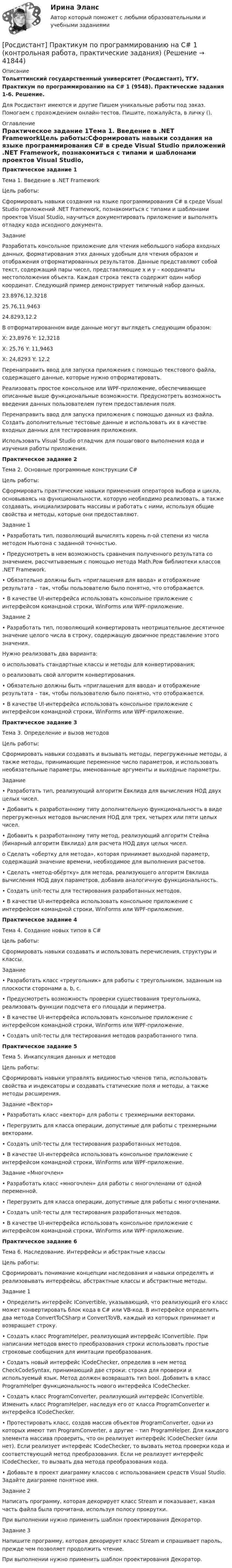     
          Описание
          Тольяттинский государственный университет (Росдистант), ТГУ. Практикум по программированию на C# 1 (9548). Практические задания 1-6. Решение.Для Росдистант имеются и другие  Пишем уникальные работы под заказ. Помогаем с прохождением онлайн-тестов. Пишите, пожалуйста, в личку (). 
          Оглавление
          Практическое задание 1Тема 1. Введение в .NET FrameworkЦель работы:Сформировать навыки создания на языке программирования C# в среде Visual Studio приложений .NET Framework, познакомиться с типами и шаблонами проектов Visual Studio, научиться документировать приложение и выполнять отладку кода исходного документа.Задание Разработать консольное приложение для чтения небольшого набора входных данных, форматирования этих данных удобным для чтения образом и отображения отформатированных результатов. Данные представляют собой текст, содержащий пары чисел, представляющие х и у – координаты местоположения объекта. Каждая строка текста содержит один набор координат. Следующий пример демонстрирует типичный набор данных.23.8976,12.321825.76,11.946324.8293,12.2В отформатированном виде данные могут выглядеть следующим образом:X: 23,8976 Y: 12,3218X: 25,76 Y: 11,9463X: 24,8293 Y: 12,2Перенаправить ввод для запуска приложения с помощью текстового файла, содержащего данные, которые нужно отформатировать.Реализовать простое консольное или WPF-приложение, обеспечивающее описанные выше функциональные возможности. Предусмотреть возможность введения данных пользователем путем предоставления поля.Перенаправить ввод для запуска приложения с помощью данных из файла. Создать дополнительные тестовые данные и использовать их в качестве входных данных для тестирования приложения.Использовать Visual Studio отладчик для пошагового выполнения кода и изучения работы приложения.Практическое задание 2Тема 2. Основные программные конструкции C#Цель работы:Сформировать практические навыки применения операторов выбора и цикла, основываясь на функциональности, которую необходимо реализовать, а также создавать, инициализировать массивы и работать с ними, используя общие свойства и методы, которые они предоставляют.Задание 1•	Разработать тип, позволяющий вычислять корень n-ой степени из числа методом Ньютона с заданной точностью. •	Предусмотреть в нем возможность сравнения полученного результата со значением, рассчитываемым с помощью метода Math.Pow библиотеки классов .NET Framework.•	Обязательно должны быть «приглашения для ввода» и отображение результата – так, чтобы пользователю было понятно, что отображается.•	В качестве UI-интерфейса использовать консольное приложение с интерфейсом командной строки, WinForms или WPF-приложение.Задание 2•	Разработать тип, позволяющий конвертировать неотрицательное десятичное значение целого числа в строку, содержащую двоичное представление этого значения. Нужно реализовать два варианта:o	использовать стандартные классы и методы для конвертирования;o	реализовать свой алгоритм конвертирования.•	Обязательно должны быть «приглашения для ввода» и отображение результата – так, чтобы пользователю было понятно, что отображается.•	В качестве UI-интерфейса использовать консольное приложение с интерфейсом командной строки, WinForms или WPF-приложение.Практическое задание 3Тема 3. Определение и вызов методовЦель работы:Сформировать навыки создавать и вызывать методы, перегруженные методы, а также методы, принимающие переменное число параметров, и использовать необязательные параметры, именованные аргументы и выходные параметры.Задание•	Разработать тип, реализующий алгоритм Евклида для вычисления НОД двух целых чисел.•	Добавить к разработанному типу дополнительную функциональность в виде перегруженных методов вычисления НОД для трех, четырех или пяти целых чисел. •	Добавить к разработанному типу метод, реализующий алгоритм Стейна (бинарный алгоритм Евклида) для расчета НОД двух целых чисел.o	Сделать «обертку для метода», которая принимает выходной параметр, содержащий значение времени, необходимое для выполнения расчетов.•	Сделать «метод-обёртку» для метода, реализующего алгоритм Евклида вычисления НОД двух параметров, добавив аналогичную функциональность.•	Создать unit-тесты для тестирования разработанных методов.•	В качестве UI-интерфейса использовать консольное приложение с интерфейсом командной строки, WinForms или WPF-приложение.Практическое задание 4Тема 4. Создание новых типов в С#Цель работы:Сформировать навыки создавать и использовать перечисления, структуры и классы.Задание •	Разработать класс «треугольник» для работы с треугольником, заданным на плоскости сторонами a, b, c.•	Предусмотреть возможность проверки существования треугольника, реализовать функции подсчета его площади и периметра.•	В качестве UI-интерфейса использовать консольное приложение с интерфейсом командной строки, WinForms или WPF-приложение.•	Создать unit-тесты для тестирования методов разработанного типа.Практическое задание 5Тема 5. Инкапсуляция данных и методовЦель работы:Сформировать навыки управлять видимостью членов типа, использовать свойства и индексаторы и создавать статические поля и методы, а также методы расширения.Задание «Вектор»•	Разработать класс «вектор» для работы с трехмерными векторами.•	Перегрузить для класса операции, допустимые для работы с трехмерными векторами.•	Создать unit-тесты для тестирования разработанных методов.•	В качестве UI-интерфейса использовать консольное приложение с интерфейсом командной строки, WinForms или WPF-приложение.Задание «Многочлен»•	Разработать класс «многочлен» для работы с многочленами от одной переменной.•	Перегрузить для класса операции, допустимые для работы с многочленами.•	Создать unit-тесты для тестирования разработанных методов.•	В качестве UI-интерфейса использовать консольное приложение с интерфейсом командной строки, WinForms или WPF-приложение.Практическое задание 6Тема 6. Наследование. Интерфейсы и абстрактные классыЦель работы:Сформировать понимание концепции наследования и навыки определять и реализовывать интерфейсы, абстрактные классы и абстрактные методы.Задание 1•	Определить интерфейс IConvertible, указывающий, что реализующий его класс может конвертировать блок кода в С# или VB-код. В интерфейсе определить два метода ConvertToCSharp и ConvertToVB, каждый из которых принимает и возвращает строку.•	Создать класс ProgramHelper, реализующий интерфейс IConvertible. При написании методов вместо преобразования строки использовать простые строковые сообщения для имитации преобразования.•	Создать новый интерфейс ICodeChecker, определив в нем метод CheckCodeSyntax, принимающий две строки: строка для проверки и используемый язык. Метод должен возвращать тип bool. Добавить в класс ProgramHelper функциональность нового интерфейса IСodeChecker.•	Создать класс ProgramConverter, реализующий интерфейс IConvertible. Изменить класс ProgramHelper, наследуя его от класса ProgramConverter и интерфейса ICodeChecker.•	Протестировать класс, создав массив объектов ProgramConverter, одни из которых имеют тип ProgramConverter, а другие – тип ProgramHelper. Для каждого элемента массива проверить, что он реализует интерфейс IСodeChecker (или нет). Если реализует интерфейс IСodeChecker, то вызвать метод проверки кода и соответствующий метод преобразования. Если не реализует интерфейс IСodeChecker, то вызвать два метода преобразования кода.•	Добавьте в проект диаграмму классов с использованием средств Visual Studio. Задайте диаграмме понятное имя.Задание 2Написать программу, которая декорирует класс Stream и показывает, какая часть файла была прочитана, используя полосу прокрутки.При выполнении нужно применить шаблон проектирования Декоратор.Задание 3Напишите программу, которая декорирует класс Stream и спрашивает пароль, прежде чем позволяет продолжить чтение.При выполнении нужно применить шаблон проектирования Декоратор. 
            
            
            [Росдистант] Практикум по консультативной психологии (контрольная работа, практические задания)[Росдистант] Практикум по программированию на C# 1 (контрольная работа, практические задания)[Росдистант] Практикум по программированию на Java 1 (контрольная работа, практические задания)Росдистант. Практикум по программированию С#. Практическая работа 1-6Росдистант. Практикум по психодиагностике[Росдистант] Практикум по психодиагностике (ПРАКТИЧЕСКИЕ ЗАДАНИЯ)[Росдистант] Практикум по психодиагностике (тесты, вопросы, ответы)[Росдистант]Право интеллектуальной собственности.Итоговый тест Росдистант ТГУ 2023гРосдистант, Право интеллектуальной собственности Практическое задание №1[Росдистант] Правоохранительные органы (итоговый тест, вопросы, ответы)[Росдистант]Правоохранительные органы.Росдистант ТГУ 2022г[Росдистант] Право социального обеспечения (ИТОГОВЫЙ ТЕСТ) Росдистант ТГУ[Росдистант] Право социального обеспечения (промежуточные и итоговый тесты, вопросы, ответы)[Росдистант]Практикум по консультативной психологии 1.Росдистант ТГУ 2022г 