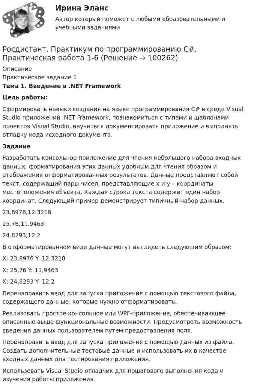     
            Описание
            Практическое задание 1 Тема 1. Введение в .NET Framework Цель работы:	Сформировать навыки создания на языке программирования C# в среде Visual Studio приложений .NET Framework, познакомиться с типами и шаблонами проектов Visual Studio, научиться документировать приложение и выполнять отладку кода исходного документа. Задание 	Разработать консольное приложение для чтения небольшого набора входных данных, форматирования этих данных удобным для чтения образом и отображения отформатированных результатов. Данные представляют собой текст, содержащий пары чисел, представляющие х и у – координаты местоположения объекта. Каждая строка текста содержит один набор координат. Следующий пример демонстрирует типичный набор данных.23.8976,12.3218 25.76,11.9463 24.8293,12.2	В отформатированном виде данные могут выглядеть следующим образом:X: 23,8976 Y: 12,3218 X: 25,76 Y: 11,9463 X: 24,8293 Y: 12,2	Перенаправить ввод для запуска приложения с помощью текстового файла, содержащего данные, которые нужно отформатировать.	Реализовать простое консольное или WPF-приложение, обеспечивающее описанные выше функциональные возможности. Предусмотреть возможность введения данных пользователем путем предоставления поля.	Перенаправить ввод для запуска приложения с помощью данных из файла. Создать дополнительные тестовые данные и использовать их в качестве входных данных для тестирования приложения.	Использовать Visual Studio отладчик для пошагового выполнения кода и изучения работы приложения.   
            
            
            [Росдистант] Практикум по программированию на Java 1 (контрольная работа, практические задания)Росдистант. Практикум по программированию С#. Практическая работа 1-6Росдистант. Практикум по психодиагностике[Росдистант] Практикум по психодиагностике (ПРАКТИЧЕСКИЕ ЗАДАНИЯ)[Росдистант] Практикум по психодиагностике (тесты, вопросы, ответы)[Росдистант] Практикум по психодиагностике (ТЕСТЫ) Росдистант ТГУРосдистант практическая работа 1 вариант 22 механика грунта[Росдистант] Правоохранительные органы (итоговый тест, вопросы, ответы)[Росдистант]Правоохранительные органы.Росдистант ТГУ 2022г[Росдистант] Право социального обеспечения (ИТОГОВЫЙ ТЕСТ) Росдистант ТГУ[Росдистант] Право социального обеспечения (промежуточные и итоговый тесты, вопросы, ответы)[Росдистант]Практикум по консультативной психологии 1.Росдистант ТГУ 2022г [Росдистант]  Практикум по консультативной психологии 2 (ПРАКТИЧЕСКИЕ ЗАДАНИЯ)[Росдистант] Практикум по консультативной психологии (контрольная работа, практические задания)