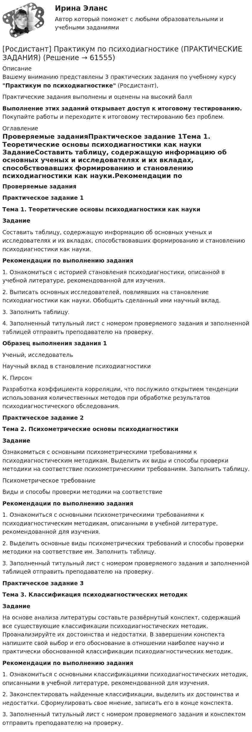     
            Описание
            Вашему вниманию представлены 3 практических задания по учебному курсу Практикум по психодиагностике (Росдистант),Практические задания выполнены и оценены на высокий баллВыполнение этих заданий открывает доступ к итоговому тестированию. Покупайте работы и переходите к итоговому тестированию без проблем. 
            Оглавление
            Проверяемые заданияПрактическое задание 1Тема 1. Теоретические основы психодиагностики как науки ЗаданиеСоставить таблицу, содержащую информацию об основных ученых и исследователях и их вкладах, способствовавших формированию и становлению психодиагностики как науки.Рекомендации по выполнению задания1.   Ознакомиться с историей становления психодиагностики, описанной в учебной литературе, рекомендованной для изучения.2.   Выписать основных исследователей, повлиявших на становление психодиагностики как науки. Обобщить сделанный ими научный вклад.3.   Заполнить таблицу.4.   Заполненный титульный лист с номером проверяемого задания и заполненной таблицей отправить преподавателю на проверку. Образец выполнения задания 1  Ученый, исследователь Научный вклад в становление психодиагностики   К. Пирсон Разработка коэффициента корреляции, что послужило открытием тенденции использования количественных методов при обработке результатов психодиагностического обследования. Практическое задание 2Тема 2. Психометрические основы психодиагностики ЗаданиеОзнакомиться с основными психометрическими требованиями к психодиагностическим методикам. Выделить их виды и способы проверки методики на соответствие психометрическими требованиям. Заполнить таблицу.   Психометрическое требование Виды и способы проверки методики на соответствие Рекомендации по выполнению задания1.      Ознакомиться с основными психометрическими требованиями к психодиагностическим методикам, описанными в учебной литературе, рекомендованной для изучения.2.      Выделить основные виды психометрических требований и способы проверки методики на соответствие им. Заполнить таблицу.3.      Заполненный титульный лист с номером проверяемого задания и заполненной таблицей отправить преподавателю на проверку.  Практическое задание 3Тема 3. Классификация психодиагностических методик ЗаданиеНа основе анализа литературы составьте развёрнутый конспект, содержащий все существующие классификации психодиагностических методик. Проанализируйте их достоинства и недостатки. В завершении конспекта напишите свой выбор и его обоснование в отношении наиболее научно и практически обоснованной классификации психодиагностических методик.Рекомендации по выполнению задания1.      Ознакомиться с основными классификациями психодиагностических методик, описанными в учебной литературе, рекомендованной для изучения.2.      Законспектировать найденные классификации, выделить их достоинства и недостатки. Сформулировать свое мнение, записать его в конце конспекта.3.      Заполненный титульный лист с номером проверяемого задания и конспектом отправить преподавателю на проверку.  
            
            
            Росдистант. Практикум по психодиагностике[Росдистант] Практикум по психодиагностике (ПРАКТИЧЕСКИЕ ЗАДАНИЯ)[Росдистант] Практикум по психодиагностике (тесты, вопросы, ответы)[Росдистант] Практикум по психодиагностике (ТЕСТЫ) Росдистант ТГУРосдистант практическая работа 1 вариант 22 механика грунтаРосдистант Практические задание 1-8 Региональное природопользованиеРОСДИСТАНТ/Практические задания 1-17 /Поиск и анализ инновационных технических решений в  области техносферной безопасности[Росдистант] Право социального обеспечения (ИТОГОВЫЙ ТЕСТ) Росдистант ТГУ[Росдистант] Право социального обеспечения (промежуточные и итоговый тесты, вопросы, ответы)[Росдистант]Практикум по консультативной психологии 1.Росдистант ТГУ 2022г [Росдистант]  Практикум по консультативной психологии 2 (ПРАКТИЧЕСКИЕ ЗАДАНИЯ)[Росдистант] Практикум по консультативной психологии (контрольная работа, практические задания)[Росдистант] Практикум по программированию на C# 1 (контрольная работа, практические задания)[Росдистант] Практикум по программированию на Java 1 (контрольная работа, практические задания)