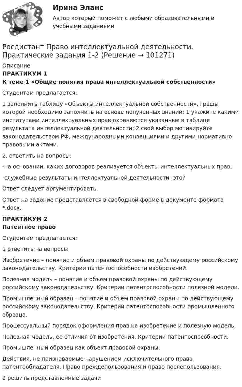     
            Описание
            ПРАКТИКУМ 1К теме 1 «Общие понятия права интеллектуальной собственности»	Студентам предлагается:	1 заполнить таблицу «Объекты интеллектуальной собственности», графы которой необходимо заполнить на основе полученных знаний: 1 укажите какими институтами интеллектуальных прав охраняются указанные в таблице результата интеллектуальной деятельности; 2 свой выбор мотивируйте законодательством РФ, международными конвенциями и другими нормативно правовыми актами.	2. ответить на вопросы:	-на основании, каких договоров реализуется объекты интеллектуальных прав;	-служебные результаты интеллектуальной деятельности- это?	 Ответ следует аргументировать.	Ответ на задание представляется в свободной форме в документе формата *.docx.ПРАКТИКУМ 2Патентное право	 Студентам предлагается: 	1 ответить на вопросы        Изобретение – понятие и объем правовой охраны по действующему российскому законодательству. Критерии патентоспособности изобретений.	Полезная модель – понятие и объем правовой охраны по действующему российскому законодательству. Критерии патентоспособности полезной модели.	Промышленный образец – понятие и объем правовой охраны по действующему российскому законодательству. Критерии патентоспособности промышленного образца.        	Процессуальный порядок оформления прав на изобретение и полезную модель.	Полезная модель, ее отличия от изобретения. Критерии патентоспособности.	Промышленный образец как объект правовой охраны.	Действия, не признаваемые нарушением исключительного права патентообладателя. Право преждепользования и право послепользования. 	2 решить представленные задачи   
            
            
            [Росдистант] Правовое регулирование предупреждения коррупции в сфере государственного управления и местного самоуправления (контрольная работа, практические задания)Росдистант Право интеллектуальной деятельности. Практические задания 1-2[Росдистант] Право интеллектуальной собственности (задание 1)[Росдистант] Право интеллектуальной собственности (задание 2)[Росдистант] Право интеллектуальной собственности (задание 3)[Росдистант] Право интеллектуальной собственности (задание 3)[Росдистант] Право интеллектуальной собственности (задание 4)(Росдистант Правоведение) Что обеспечивает обязательность предписаний публичной власти независимо от того, имеет власть правовой характер и поддерживается ли она обществом?(Росдистант Правоведение) Что характеризует внутреннюю структуру государства, его политическую и территориальную связь, которая обусловливает характер отношений между верховными и территориальными органами?[Росдистант] Правовое регулирование антикоррупционной деятельности (ПРАКТИЧЕСКИЕ ЗАДАНИЯ)[Росдистант] Правовое регулирование антикоррупционной деятельности  (ПРОМЕЖУТОЧНЫЕ ТЕСТЫ) Росдистант ТГУ 2023 г.[Росдистант] Правовое регулирование антитеррористической безопасности (Практические задания для ВКС) Росдистант ТГУ[Росдистант] Правовое регулирование государственных и муниципальных закупок.Итоговый тест Росдистант ТГУ[Росдистант] Правовое регулирование государственных и муниципальных закупок (Практические задания  для ВКС) Росдистант ТГУ
