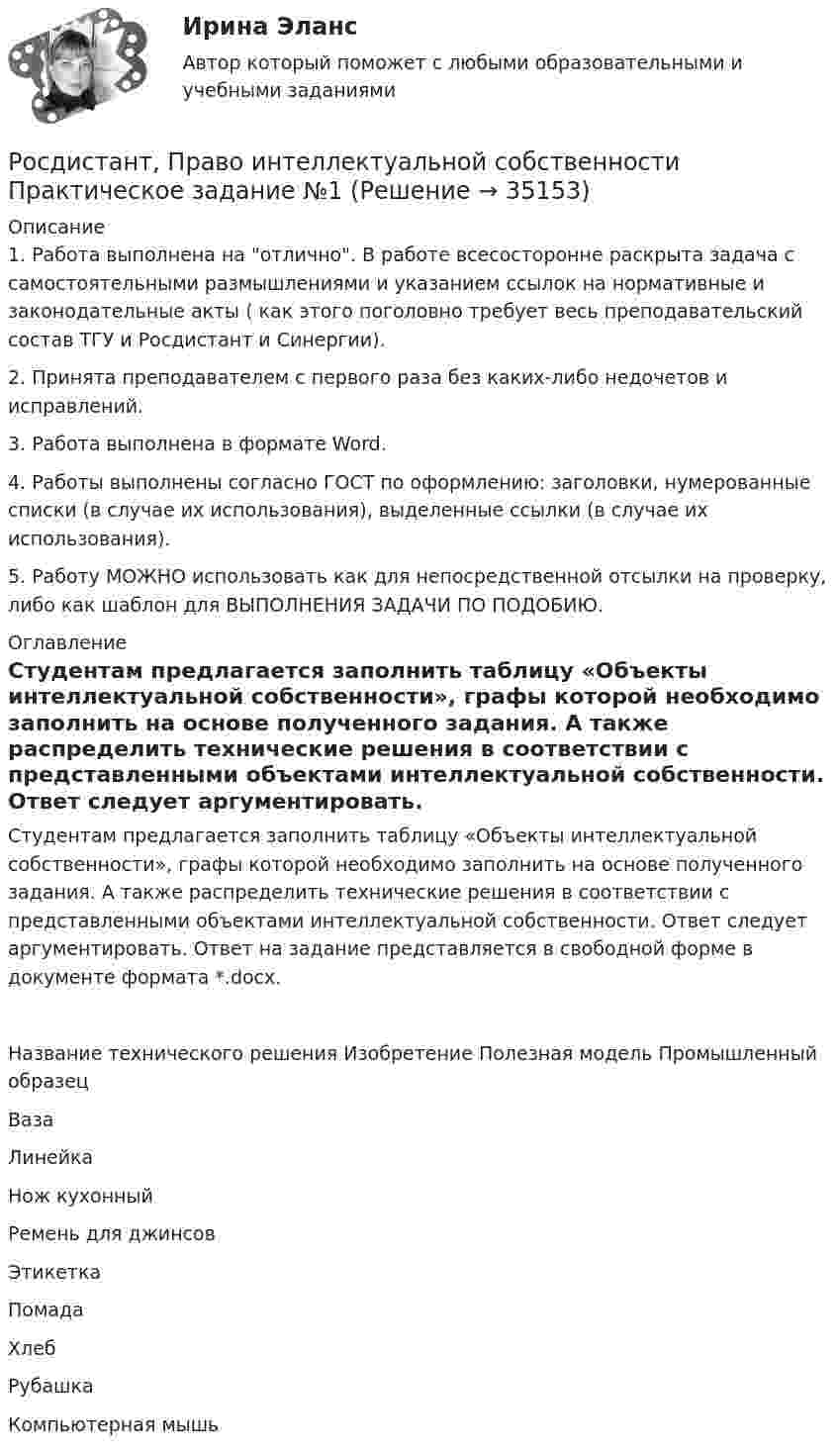    
          Описание
          1. Работа выполнена на отлично. В работе всесосторонне раскрыта задача с самостоятельными размышлениями и указанием ссылок на нормативные и законодательные акты ( как этого поголовно требует весь преподавательский состав ТГУ и Росдистант и Синергии).2. Принята преподавателем с первого раза без каких-либо недочетов и исправлений.3. Работа выполнена в формате Word.4. Работы выполнены согласно ГОСТ по оформлению: заголовки, нумерованные списки (в случае их использования), выделенные ссылки (в случае их использования).5. Работу МОЖНО использовать как для непосредственной отсылки на проверку, либо как шаблон для ВЫПОЛНЕНИЯ ЗАДАЧИ ПО ПОДОБИЮ. 
          Оглавление
          Студентам предлагается заполнить таблицу «Объекты интеллектуальной собственности», графы которой необходимо заполнить на основе полученного задания. А также распределить технические решения в соответствии с представленными объектами интеллектуальной собственности. Ответ следует аргументировать. Ответ на задание представляется в свободной форме в документе формата *.docx.Название      технического решения      Изобретение      Полезная модель       Промышленный образец Ваза Линейка Нож кухонный Ремень для джинсов Этикетка Помада Хлеб Рубашка Компьютерная мышь 
            
            
            [Росдистант]Право интеллектуальной собственности.Итоговый тест Росдистант ТГУ 2023гРосдистант, Право интеллектуальной собственности Практическое задание №1[Росдистант] Правоохранительные органы (итоговый тест, вопросы, ответы)[Росдистант]Правоохранительные органы.Росдистант ТГУ 2022г[Росдистант] Право социального обеспечения (ИТОГОВЫЙ ТЕСТ) Росдистант ТГУ[Росдистант] Право социального обеспечения (промежуточные и итоговый тесты, вопросы, ответы)[Росдистант]Практикум по консультативной психологии 1.Росдистант ТГУ 2022г [Росдистант] Правовое регулирование государственных и муниципальных закупок  (ПРОМЕЖУТОЧНЫЕ ТЕСТЫ) Росдистант ТГУ 2023 г.[Росдистант] Правовое регулирование предупреждения коррупции в сфере государственного управления и местного самоуправления (контрольная работа, практические задания)Росдистант Право интеллектуальной деятельности. Практические задания 1-2[Росдистант] Право интеллектуальной собственности (задание 1)[Росдистант] Право интеллектуальной собственности (задание 2)[Росдистант] Право интеллектуальной собственности (задание 3)[Росдистант] Право интеллектуальной собственности (задание 3)
