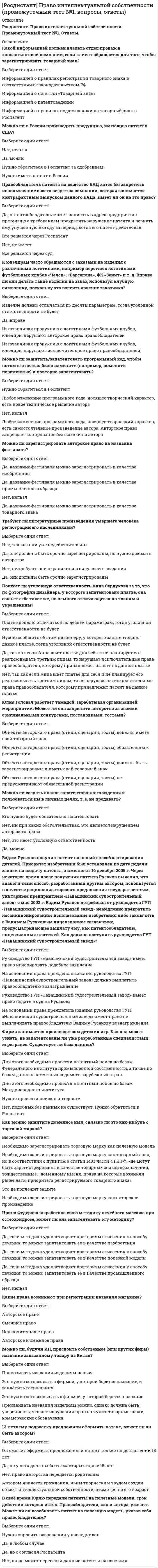     
          Описание
          Росдистант. Право интеллектуальной собственности. Промежуточный тест №2. Ответы. 
          Оглавление
          Патентообладатель в области парфюмерии. Компания, в которой он работает, производит данную продукцию с использованием его препарата без согласования и должного оформления договора между сторонами. Патентообладатель хочет приостановить производство и подать на отзыв регистрационного удостоверения, выданного на препарат. Имеет ли он право на это?Выберите один ответ:Все решается через Роспатент Да, патентообладатель может написать в адрес предприятия претензию с требованием прекратить нарушение патента и вернуть ему упущенную выгоду за период, когда его патент действовал Все решается через суд Нет, не имеет ОтзывСмирнов оплатил патент с опозданием на 3 дня, в последующие разы оплачивал в срок. Аннулируют ли патент? Выберите один ответ:Если вовремя не оплачен патент, то за период на который он был выдан, Смирнов признается плательщиком налогов по общему режиму налогообложения. То есть он должен будет отчитаться и заплатить НДС и НДФЛ Нет Да, в любом случае Нет, если иное не прописано в договоре Игрушечная машинка управляется мобильным телефоном. Является ли это новым изобретением? Если да, то можно ли подать заявление на патентование изобретения?Выберите один ответ:Нет, нельзя Все зависит от решения Роспатента Да, можно в любом случае Необходимо осуществить патентно-информационный поиск в данной области. По результатам данного поиска станет ясно, возможно ли патентование данного решения или нет Две организации заключили договор, согласно которому одна из сторон - обладатель патента на полезную модель, другая - обладатель патента на изобретение. Согласно договору стороны обязуются создать новое изделие с использованием имеющейся полезной модели и изобретения. Будет ли являться новое изделие объектом для получения патента? Выберите один ответ:Патент аннулируется Нет Нужно подать заявку на полезную модель, использовав в ней особенности обоих патентов, а также несколько доработав получившуюся конструкцию. Возможно патентование только конструкции, поскольку патент на полезную модель защищает только этот объект Нужно подать заявку на полезную модель, использовав в ней особенности только первой модели, а также несколько доработав получившуюся конструкцию В свое время Николаю передали патенты на изобретение, срок действия которых истек. Правообладателя, как и автора, уже нет. Может ли он возобновить патент на изобретение, указав себя правообладателем?Выберите один ответ:Да, но с согласия Роспатента Да, в любом случае Нужно спросить разрешения у наследников Нет, он не может перевести данные патенты на свое имя Сидоров работает в лаборатории. Он решил создать свою вакцину от разных заболеваний и запатентовать ее. Он создал свою вакцину, используя лабораторию и ее средства. Какие правами будет обладать Сидоров, а какими директор лаборатории?Выберите один ответ:Сидорову принадлежат исключительное право и право на выплату авторского вознаграждения, а директору лаборатории принадлежит авторское право Сидорову принадлежат право авторства и право на выплату авторского вознаграждения, а директору лаборатории принадлежит исключительное право Сидорову принадлежит право авторства, а директору лаборатории принадлежит исключительное право и право на выплату авторского вознаграждения Сидорову принадлежит право авторства, а директору лаборатории принадлежит исключительное право Может ли Сидоров запатентовать дополнительное изобретение, если он не является автором основного изобретения? Выберите один ответ:Нет Усовершенствования известных запатентованных технических решений могут быть также запатентованы при соответствии их критериям изобретения «новизна», «изобретательский уровень» и «промышленная применимость» Может, но он должен спросить разрешения у автора Усовершенствования известных запатентованных технических решений не могут быть запатентованы при соответствии их критериям изобретения «новизна», «изобретательский уровень» и «промышленная применимость» без разрешения Роспатента Можно ли в заявке на устройство заявить математический алгоритм работы устройства в качестве объекта ноу-хау?Выберите один ответ:Нет, нельзя В патентуемой заявке на устройство недопустимо приводить математическое выражение, которое также будет считаться признаком технического решения В патентуемой заявке на устройство допустимо привести математическое выражение, которое также будет считаться признаком технического решения Все зависит от ситуации Можно ли ввести в число патентообладателей дополнительное физическое лицо после получения патента, и если да, то как это можно сделать?Выберите один ответ:Введение нового автора в состав авторов патента может послужить основанием для аннулирования патентаВсе зависит от ситуации Да, в любом случае Нет, нельзя Петров пенсионер и хочет получить патент на выращивание и продажу садовых культур (цветы, саженцы и т.д.). Возможно ли это без оформления им ИП? Выберите один ответ:Нужно обязательно запатентовать свое селекционное достижение. Патент можно получить как на частное лицо, регистрироваться в качестве ИП не обязательно Патентуются только технические решения. Патент можно получить как на частное лицо, регистрироваться в качестве ИП не обязательно Патентуются только технические решения. Необходимо обязательное оформление ИП Нужно обязательно запатентовать свое селекционное достижение и необходимо обязательное оформление ИП При оформлении полезного изобретения сколько отличий должно быть от существующего изобретения? Выберите один ответ:На основании ст. 1350 ГК РФ изобретению предоставляется правовая охрана, если оно является новым, имеет изобретательский уровень и промышленно применимо. Сущность изобретения как технического решения выражается в совокупности существенных признаков, достаточной для достижения обеспечиваемого изобретением технического результата Должно быть минимум пять отличий на основании ст. 1350 ГК РФ Должно быть минимум одно отличие на основании ст. 1350 ГК РФ Должно быть минимум десять отличий на основании ст. 1350 ГК РФ Антонов имеет три патента и является соавтором на служебное изобретение, но предприятие на котором он работает, всячески уклоняется от выплаты вознаграждения, как за сам факт получения патента, так и за его использование. Может ли он через суд получить вознаграждение ? Выберите один ответ:Да, в соответствии с постановлением Правительства РФ от 04.06.2014 № 512 «Об утверждении Правил выплаты вознаграждения за служебные изобретения, служебные полезные модели, служебные промышленные образцы», размер вознаграждения за создание служебного изобретения составляет 90 процентов средней заработной платы работника, являющегося автором служебного изобретения, за последние 15 календарных месяцев Нет Да, в соответствии с постановлением Правительства РФ от 04.06.2014 № 512 «Об утверждении Правил выплаты вознаграждения за служебные изобретения, служебные полезные модели, служебные промышленные образцы», размер вознаграждения за создание служебного изобретения составляет 30 процентов средней заработной платы работника, являющегося автором служебного изобретения, за последние 12 календарных месяцев Да, если вознаграждение было прописано в договоре Можно ли получить патент на промышленный образец по процедуре беспошлинного патентования, как это предусмотрено для изобретений?Выберите один ответ:Нет, такая возможность для промышленных образцов не предусмотрена Патентным законом РФ Да, в любом случае Все зависит от решения Роспатента Да, такая возможность для промышленных образцов предусмотрена Патентным законом РФ Можно ли создать аналог запатентованного изделия и пользоваться им в личных целях (т.е. не продавать )?Выберите один ответ:Да, но нужно сообщить об этом в Роспатент Да, в любом случае Нет Да, но нужно сообщить об этом автору запатентованного изделия Является ли правонарушением использование копии (аналога) запатентованного продукта?Выберите один ответ:Нет Все зависит от ситуации Все зависит от решения суда Да, в любом случае Можно ли подать заявку на промышленный образец через представителя?Выберите один ответ:Да, можно в том случае, если лицо, имеющее право на подачу заявки, выдает доверенность представителю на подачу заявки и ведение дел с ФИПС. Доверенность должна быть представлена вместе с другими документами заявки Да, можно в том случае, если лицо, имеющее право на подачу заявки, выдает лицензию представителю на подачу заявки и ведение дел с ФИПС. Лицензия должна быть представлена вместе с другими документами заявки Да, в любом случае Нет, нельзя Можно ли в РФ зарегистрировать патент на изобретение, которое уже существует в другой стране? Выберите один ответ:Только Евразийский патент Патенты имеют территориальный характер. За границей может быть получен патент, который действует и на территории России (Европейский патент, Евразийский патент). Поэтому надо установить, на какой территории действует тот или иной патент Можно в любом случае Только Европейский патент Может ли лицо, не создававшее промышленный образец, а лишь узнавшее об этом промышленном образце у другого лица, подать заявку на выдачу патента на промышленный образец?Выберите один ответ:Заявка на выдачу патента на промышленный образец может быть подана только самим дизайнером, создавшим промышленный образец, или лицом, которому дизайнер уступил право на подачу заявки. Исключение составляют те случаи, когда промышленный образец создан в порядке выполнения задания работодателя Да, в любом случае Нет Заявка на выдачу патента на промышленный образец может быть подана только самим дизайнером, создавшим промышленный образец, или лицом, которому дизайнер уступил право на подачу заявки. Без исключений 
            
            
            [Росдистант] Право интеллектуальной собственности (промежуточный тест №2, вопросы, ответы)[Росдистант] Предметно-ориентированные информационные системы (Итоговый тест, Ответы)[Росдистант] Программирование на языках высокого уровня (итоговый тест, вопросы, ответы)[Росдистант] Программирование на языках высокого уровня (промежуточные тесты, вопросы, ответы)[Росдистант] Проектирование информационных систем 1 (промежуточные и итоговый тесты, вопросы, ответы)[Росдистант] Реинжиниринг и управление бизнес-процессами (итоговый тест, вопросы, ответы)[Росдистант] Реинжиниринг и управление бизнес-процессами.Итоговый тест Росдистант ТГУ[Росдистант] Основы электронной техники (промежуточные тесты, вопросы, ответы)[Росдистант]Охрана труда.Итоговый тест Росдистант ТГУ[Росдистант] Пожарная безопасность (итоговый тест, вопросы, ответы)[Росдистант] Поиск и анализ инновационных технических решений в области техносферной безопасности (итоговый тест)[Росдистант] Показатели и контроль качества электрической энергии (итоговый тест, зачет, экзамен, вопросы, ответы)[Росдистант] Показатели и контроль качества электрической энергии (Промежуточные тесты, Ответы)[Росдистант] Правоведение (итоговый тест, вопросы, ответы)