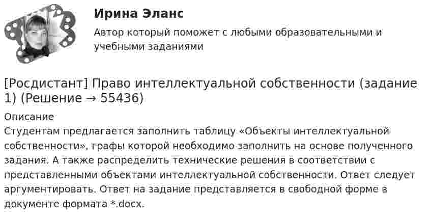     
            Описание
            Студентам предлагается заполнить таблицу «Объекты интеллектуальной собственности», графы которой необходимо заполнить на основе полученного задания. А также распределить технические решения в соответствии с представленными объектами интеллектуальной собственности. Ответ следует аргументировать. Ответ на задание представляется в свободной форме в документе формата *.docx.   
            
            
            Росдистант Право интеллектуальной деятельности. Практические задания 1-2[Росдистант] Право интеллектуальной собственности (задание 1)[Росдистант] Право интеллектуальной собственности (задание 2)[Росдистант] Право интеллектуальной собственности (задание 3)[Росдистант] Право интеллектуальной собственности (задание 3)[Росдистант] Право интеллектуальной собственности (задание 4)[Росдистант]Право интеллектуальной собственности.Итоговый тест Росдистант ТГУ 2023г(Росдистант Правоведение) Что характеризует внутреннюю структуру государства, его политическую и территориальную связь, которая обусловливает характер отношений между верховными и территориальными органами?[Росдистант] Правовое регулирование антикоррупционной деятельности (ПРАКТИЧЕСКИЕ ЗАДАНИЯ)[Росдистант] Правовое регулирование антикоррупционной деятельности  (ПРОМЕЖУТОЧНЫЕ ТЕСТЫ) Росдистант ТГУ 2023 г.[Росдистант] Правовое регулирование антитеррористической безопасности (Практические задания для ВКС) Росдистант ТГУ[Росдистант] Правовое регулирование государственных и муниципальных закупок.Итоговый тест Росдистант ТГУ[Росдистант] Правовое регулирование государственных и муниципальных закупок (Практические задания  для ВКС) Росдистант ТГУ[Росдистант] Правовое регулирование государственных и муниципальных закупок  (ПРОМЕЖУТОЧНЫЕ ТЕСТЫ) Росдистант ТГУ 2023 г.