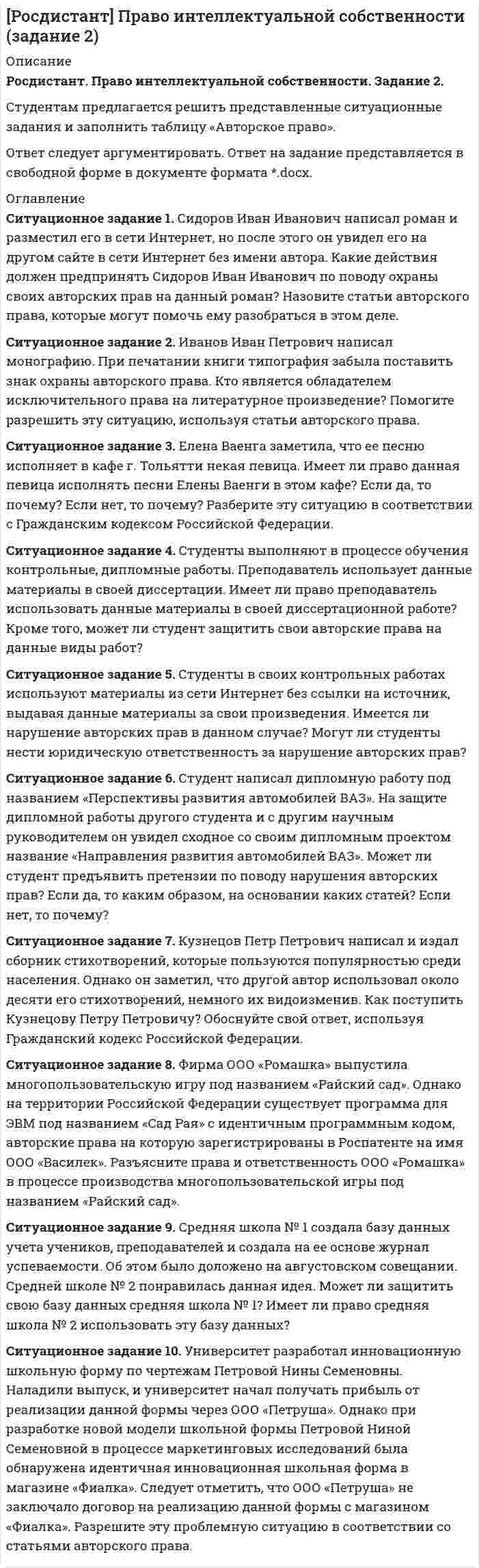 




Описание


Вариант 4.
Ситуационное задание №1.
Изложите основные подходы к пониманию категорий «информация» и «информационный обмен», «первичная и вторичная информация».
Ситуационное задание (практический вопрос) №2.
Западные бизнесмены стараются вести свои переговоры в конфиденциальной атмосфере, с глазу на глаз. В арабской культуре в помещении присутствуют другие люди, и на вашу просьбу поговорить в иной обстановке араб лишь приблизит к вам свою голову (Г. Почепцов). Прокомментируйте эту ситуацию, применяя знания, полученные при изучении невербальной и межкультурной коммуникации.
Тестовое задание
1. Определение коммуникации как «средства передачи информации, материальных и идеальных объектов из одного места в другое» отражает (обведите кружком номер правильного ответа):
а) универсальное значение термина
б) техническое значение термина
в) биологическое значение термина
г) социальное значение термина
2. Античная мысль внесла следующий вклад в становление теории коммуникации (обведите кружком номер правильного ответа):
а) разработала семиотику как направление в изучении коммуникации
б) положила начало риторике как искусству речи
в) разработала категориальный аппарат, принципиально важный для построения теории коммуникации
г) разработала основы герменевтики
3. Согласно модели информирования общественности как PR- коммуникации ее целью является (обведите кружком номер правильного ответа):
а) убеждение любой ценой
б) манипулирование общественным мнением
в) распространение информации
г) формирование взаимопонимания участников взаимодействия
4. Если в речевой коммуникации у коммуникантов возникают трудности восприятия информации из-за сложной, непонятной или неправильной логики рассуждений одного из них, то речь идет о (обведите кружком номер правильного ответа):
а) фонетических коммуникативных барьерах
б) семантических коммуникативных барьерах
в) логических коммуникативных барьерах
г) стилистических коммуникативных барьерах
5. Для какого периода характерно признание теорией массовой коммуникации сложности и многоступенчатости взаимодействия СМК и аудитории? (обведите кружком номер правильного ответа)
а) начало XX в. – 30-е гг. XXв.
б) середина XX в.
в) конец XX – началоXXI вв.
6. Примером иконического знака является (обведите кружком номер правильного ответа):
а) указание стрелкой на выход из помещения
б) фотография
в) аллегория в виде изображения медведя
7. Определенный уровень индивидуальных коммуникативных способностей человека, сформировавшихся в условиях непосредственного человеческого взаимодействия, называется (обведите кружком номер правильного ответа):
а) корпоративная культура
б) коммуникативная компетентность
в) интеллектуальный потенциал
г) общительность
8. Согласно мнению Ю.Н. Караулова, совокупность способностей и характеристик человека, обусловливающих создание и восприятие им речевых произведений (текстов) характеризует понятие (обведите кружком номер правильного ответа):
а) коммуникативная личность
б) языковая личность
в) маргинальная личность
г) пассионарная личность
9. Впишите в определение пропущенное слово
«Сведения, передаваемые людьми друг другу устным, письменным или другим способом – это информация»
Установить соответствие:
Названия конкретно-научных подходов современной теории коммуникации:
1) технократический
2) интеракционный
Содержание подходов:
а) коммуникация рассматривается с точки зрения производства, передачи и обработки информации, а также используемых при этом технических средств
б) Коммуникация рассматривается как взаимодействие.
Ответы: 1) а, 2) б.
10. Раздел семиотики, изучающий значение единиц языка (слов, словосочетаний), имеющий объектом анализа знак, фрагмент текста, называется (обведите кружком номер правильного ответа):
а) семантика
б) синтактика
в) прагматика
г) нет верного ответа.




Оглавление


Вариант 4.
Ситуационное задание №1.
Изложите основные подходы к пониманию категорий «информация» и «информационный обмен», «первичная и вторичная информация».
Ситуационное задание (практический вопрос) №2.
Западные бизнесмены стараются вести свои переговоры в конфиденциальной атмосфере, с глазу на глаз. В арабской культуре в помещении присутствуют другие люди, и на вашу просьбу поговорить в иной обстановке араб лишь приблизит к вам свою голову (Г. Почепцов). Прокомментируйте эту ситуацию, применяя знания, полученные при изучении невербальной и межкультурной коммуникации.
Тестовое задание
1. Определение коммуникации как «средства передачи информации, материальных и идеальных объектов из одного места в другое» отражает (обведите кружком номер правильного ответа):
а) универсальное значение термина
б) техническое значение термина
в) биологическое значение термина
г) социальное значение термина
2. Античная мысль внесла следующий вклад в становление теории коммуникации (обведите кружком номер правильного ответа):
а) разработала семиотику как направление в изучении коммуникации
б) положила начало риторике как искусству речи
в) разработала категориальный аппарат, принципиально важный для построения теории коммуникации
г) разработала основы герменевтики
3. Согласно модели информирования общественности как PR- коммуникации ее целью является (обведите кружком номер правильного ответа):
а) убеждение любой ценой
б) манипулирование общественным мнением
в) распространение информации
г) формирование взаимопонимания участников взаимодействия
4. Если в речевой коммуникации у коммуникантов возникают трудности восприятия информации из-за сложной, непонятной или неправильной логики рассуждений одного из них, то речь идет о (обведите кружком номер правильного ответа):
а) фонетических коммуникативных барьерах
б) семантических коммуникативных барьерах
в) логических коммуникативных барьерах
г) стилистических коммуникативных барьерах
5. Для какого периода характерно признание теорией массовой коммуникации сложности и многоступенчатости взаимодействия СМК и аудитории? (обведите кружком номер правильного ответа)
а) начало XX в. – 30-е гг. XXв.
б) середина XX в.
в) конец XX – началоXXI вв.
6. Примером иконического знака является (обведите кружком номер правильного ответа):
а) указание стрелкой на выход из помещения
б) фотография
в) аллегория в виде изображения медведя
7. Определенный уровень индивидуальных коммуникативных способностей человека, сформировавшихся в условиях непосредственного человеческого взаимодействия, называется (обведите кружком номер правильного ответа):
а) корпоративная культура
б) коммуникативная компетентность
в) интеллектуальный потенциал
г) общительность
8. Согласно мнению Ю.Н. Караулова, совокупность способностей и характеристик человека, обусловливающих создание и восприятие им речевых произведений (текстов) характеризует понятие (обведите кружком номер правильного ответа):
а) коммуникативная личность
б) языковая личность
в) маргинальная личность
г) пассионарная личность
9. Впишите в определение пропущенное слово
«Сведения, передаваемые людьми друг другу устным, письменным или другим способом – это информация»
Установить соответствие:
Названия конкретно-научных подходов современной теории коммуникации:
1) технократический
2) интеракционный
Содержание подходов:
а) коммуникация рассматривается с точки зрения производства, передачи и обработки информации, а также используемых при этом технических средств
б) Коммуникация рассматривается как взаимодействие.
Ответы: 1) а, 2) б.
10. Раздел семиотики, изучающий значение единиц языка (слов, словосочетаний), имеющий объектом анализа знак, фрагмент текста, называется (обведите кружком номер правильного ответа):
а) семантика
б) синтактика
в) прагматика
г) нет верного ответа.




Список литературы


Вариант 4.
Ситуационное задание №1.
Изложите основные подходы к пониманию категорий «информация» и «информационный обмен», «первичная и вторичная информация».
Ситуационное задание (практический вопрос) №2.
Западные бизнесмены стараются вести свои переговоры в конфиденциальной атмосфере, с глазу на глаз. В арабской культуре в помещении присутствуют другие люди, и на вашу просьбу поговорить в иной обстановке араб лишь приблизит к вам свою голову (Г. Почепцов). Прокомментируйте эту ситуацию, применяя знания, полученные при изучении невербальной и межкультурной коммуникации.
Тестовое задание
1. Определение коммуникации как «средства передачи информации, материальных и идеальных объектов из одного места в другое» отражает (обведите кружком номер правильного ответа):
а) универсальное значение термина
б) техническое значение термина
в) биологическое значение термина
г) социальное значение термина
2. Античная мысль внесла следующий вклад в становление теории коммуникации (обведите кружком номер правильного ответа):
а) разработала семиотику как направление в изучении коммуникации
б) положила начало риторике как искусству речи
в) разработала категориальный аппарат, принципиально важный для построения теории коммуникации
г) разработала основы герменевтики
3. Согласно модели информирования общественности как PR- коммуникации ее целью является (обведите кружком номер правильного ответа):
а) убеждение любой ценой
б) манипулирование общественным мнением
в) распространение информации
г) формирование взаимопонимания участников взаимодействия
4. Если в речевой коммуникации у коммуникантов возникают трудности восприятия информации из-за сложной, непонятной или неправильной логики рассуждений одного из них, то речь идет о (обведите кружком номер правильного ответа):
а) фонетических коммуникативных барьерах
б) семантических коммуникативных барьерах
в) логических коммуникативных барьерах
г) стилистических коммуникативных барьерах
5. Для какого периода характерно признание теорией массовой коммуникации сложности и многоступенчатости взаимодействия СМК и аудитории? (обведите кружком номер правильного ответа)
а) начало XX в. – 30-е гг. XXв.
б) середина XX в.
в) конец XX – началоXXI вв.
6. Примером иконического знака является (обведите кружком номер правильного ответа):
а) указание стрелкой на выход из помещения
б) фотография
в) аллегория в виде изображения медведя
7. Определенный уровень индивидуальных коммуникативных способностей человека, сформировавшихся в условиях непосредственного человеческого взаимодействия, называется (обведите кружком номер правильного ответа):
а) корпоративная культура
б) коммуникативная компетентность
в) интеллектуальный потенциал
г) общительность
8. Согласно мнению Ю.Н. Караулова, совокупность способностей и характеристик человека, обусловливающих создание и восприятие им речевых произведений (текстов) характеризует понятие (обведите кружком номер правильного ответа):
а) коммуникативная личность
б) языковая личность
в) маргинальная личность
г) пассионарная личность
9. Впишите в определение пропущенное слово
«Сведения, передаваемые людьми друг другу устным, письменным или другим способом – это информация»
Установить соответствие:
Названия конкретно-научных подходов современной теории коммуникации:
1) технократический
2) интеракционный
Содержание подходов:
а) коммуникация рассматривается с точки зрения производства, передачи и обработки информации, а также используемых при этом технических средств
б) Коммуникация рассматривается как взаимодействие.
Ответы: 1) а, 2) б.
10. Раздел семиотики, изучающий значение единиц языка (слов, словосочетаний), имеющий объектом анализа знак, фрагмент текста, называется (обведите кружком номер правильного ответа):
а) семантика
б) синтактика
в) прагматика
г) нет верного ответа.



            
            
            Ситуационное задание 1. Отразить операции на счетах бухгалтерского учета в таблице следующей формы: Журнал регистрации хозяйственных операций №п/пСодержание операцииСумма, рубБухгалтерская проводкаСитуационное задание 1. Сидоров Иван Иванович написал роман и разместил его в сети Интернет, но после этого он увидел его на другом сайте в сети Интернет без имени автора. Какие действия должен предпринять Сидоров Иван Иванович по поводу охраны своих авторских прав на данный роман? Назовите статьи авторского права, которые могут помочь ему разобраться в этом деле.Ситуационное задание 2. Задание 1) Составить начальный баланс на основании остатков по счетам 2) Открыть счета бухгалтерского учета, отразить операции на счетах, вывести конечные сальдо 3) Составить баланс на конец месяца 4) Какие операции должны быть отражены в следующем месяце?Ситуационное задание № 1. Вам предложили прочитать лекцию перед студентами на тему: «Лексический уровень языка как фактор воздействия в рекламе». Приведите полный вариант вашего сообщения (2-3стр.).Ситуационное задание №1. Изложите основные подходы к пониманию категорий «информация» и «информационный обмен», «первичная и вторичная информация».Ситуационное задание. Вы работаете в гостинице менеджером службы приема и размещения гостей. Менеджер службы приема и размещения гостей должен уметь управлять персоналом. В частности, формулировать задачи, которые необходимо поставить перед сотрудниками службы.Ситуационное задание «Мы прибегаем к философии всякий раз, когда имеем дело с обобщениями, выходящими за пределы отдельной науки или комплекса наук. Мы прибегаем к ней, когда нам приходится иметь дело с определением моральных ценностей» (Данем Б.)Ситуационная (практическая) задача № 1 Проведено бюджетное обследование 23 случайно выбранных домохозяйств. Оно дало следующие результаты (в ден. ед.): Таблица 1 - Результаты обследования домохозяйств домо-хозяйство накопления, у доход, х1 стоимость имущества, х2 домо-хозяй-ство накопле-ния, у до-ход, х1 стоимость имущества, х2Ситуационная (практическая) задача № 1 Проведено бюджетное обследование 26 случайно выбранных домохозяйств. Оно дало следующие результаты (в ден. ед.): Требуется: 1. Построить корреляционное поле между накоплениями и доходом. Выдвинуть гипотезу о тесноте и виде зависимости между накоплениями и доходом. 2. Оценить тесноту линейной связи между ценой акции и доходностью капитала с надежностью 0,95.Ситуационная (практическая) задача № 1 Проведено бюджетное обследование 27 случайно выбранных домохозяйств. Оно дало следующие результаты (в ден. ед.): домохо-зяйство накоп-ления, у до-ход, х1 стоимость имущества, х2Ситуационная (практическая) задача № 1 Раскройте суть алгоритма решения изобретательских задач (АРИЗ)» Ситуационная (практическая) задача № 2  Сформулировать ситуацию, требующую решения для конкретной организации.  Сформулировать проблему и цель решения (проблема и цель определяютсяСитуационная (практическая) задача № 1 Салон «Элитные шубы» существует семь лет. На рынке меховых изделий города работает еще восемь компаний подобного профиля, которые ведут активную политику продвижения.Ситуационная (практическая) задача № 5 - 1 В организации объем продажи продукции в кредит составляет 5 млн. руб., с условиями периода погашения дебиторской задолженности 3 мес. со скидкой 3%. Норма рентабельности продукции 20%. Организация рассматривает другие условия продаж: 4/10 net 30. Определите, стоит ли применять новые условия продаж.Ситуационная (практическая) часть Вид экономической деятельности – Операции с недвижимым имуществом 68.31 — Деятельность агентств недвижимости за вознаграждение или на договорной основе