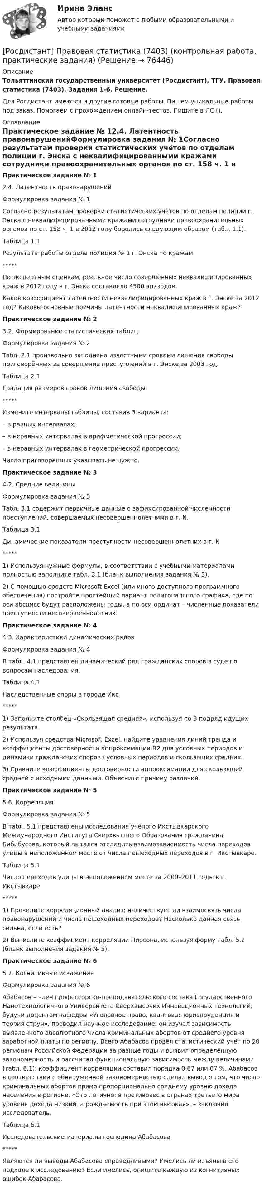     
            Описание
            Тольяттинский государственный университет (Росдистант), ТГУ. Правовая статистика (7403). Задания 1-6. Решение.Для Росдистант имеются и другие готовые работы. Пишем уникальные работы под заказ. Помогаем с прохождением онлайн-тестов. Пишите в ЛС (). 
            Оглавление
            Практическое задание № 12.4. Латентность правонарушенийФормулировка задания № 1Согласно результатам проверки статистических учётов по отделам полиции г. Энска с неквалифицированными кражами сотрудники правоохранительных органов по ст. 158 ч. 1 в 2012 году боролись следующим образом (табл. 1.1).Таблица 1.1Результаты работы отдела полиции № 1 г. Энска по кражам*****По экспертным оценкам, реальное число совершённых неквалифицированных краж в 2012 году в г. Энске составляло 4500 эпизодов.Каков коэффициент латентности неквалифицированных краж в г. Энске за 2012 год? Каковы основные причины латентности неквалифицированных краж?Практическое задание № 23.2. Формирование статистических таблицФормулировка задания № 2Табл. 2.1 произвольно заполнена известными сроками лишения свободы приговорённых за совершение преступлений в г. Энске за 2003 год.Таблица 2.1Градация размеров сроков лишения свободы*****Измените интервалы таблицы, составив 3 варианта:– в равных интервалах;– в неравных интервалах в арифметической прогрессии;– в неравных интервалах в геометрической прогрессии. Число приговорённых указывать не нужно.Практическое задание № 34.2. Средние величиныФормулировка задания № 3Табл. 3.1 содержит первичные данные о зафиксированной численности преступлений, совершаемых несовершеннолетними в г. N. Таблица 3.1Динамические показатели преступности несовершеннолетних в г. N*****1) Используя нужные формулы, в соответствии с учебными материалами полностью заполните табл. 3.1 (бланк выполнения задания № 3). 2) С помощью средств Microsoft Excel (или иного доступного программного обеспечения) постройте простейший вариант полигонального графика, где по оси абсцисс будут расположены годы, а по оси ординат – численные показатели преступности несовершеннолетних.Практическое задание № 44.3. Характеристики динамических рядовФормулировка задания № 4В табл. 4.1 представлен динамический ряд гражданских споров в суде по вопросам наследования.Таблица 4.1Наследственные споры в городе Икс*****1) Заполните столбец «Скользящая средняя», используя по 3 подряд идущих результата.2) Используя средства Microsoft Excel, найдите уравнения линий тренда и коэффициенты достоверности аппроксимации R2 для условных периодов и динамики гражданских споров / условных периодов и скользящих средних.3) Сравните коэффициенты достоверности аппроксимации для скользящей средней с исходными данными. Объясните причину различий.Практическое задание № 55.6. КорреляцияФормулировка задания № 5В табл. 5.1 представлены исследования учёного Икстывкарского Международного Института Сверхвысшего Образования гражданина Бибибусова, который пытался отследить взаимозависимость числа переходов улицы в неположенном месте от числа пешеходных переходов в г. Икстывкаре.Таблица 5.1Число переходов улицы в неположенном месте за 2000–2011 годы в г. Икстывкаре*****1) Проведите корреляционный анализ: наличествует ли взаимосвязь числа правонарушений и числа пешеходных переходов? Насколько данная связь сильна, если есть? 2) Вычислите коэффициент корреляции Пирсона, используя форму табл. 5.2 (бланк выполнения задания № 5).Практическое задание № 65.7. Когнитивные искаженияФормулировка задания № 6Абабасов – член профессорско-преподавательского состава Государственного Нанотехнологичного Университета Сверхвысоких Инновационных Технологий, будучи доцентом кафедры «Уголовное право, квантовая юриспруденция и теория струн», проводил научное исследование: он изучал зависимость выявленного абсолютного числа криминальных абортов от среднего уровня заработной платы по региону. Всего Абабасов провёл статистический учёт по 20 регионам Российской Федерации за разные годы и выявил определённую закономерность и рассчитал функциональную зависимость между величинами (табл. 6.1): коэффициент корреляции составил порядка 0,67 или 67 %. Абабасов в соответствии с обнаруженной закономерностью сделал вывод о том, что число криминальных абортов прямо пропорционально среднему уровню дохода населения в регионе. «Это логично: в противовес в странах третьего мира уровень дохода низкий, а рождаемость при этом высокая», – заключил исследователь.  Таблица 6.1Исследовательские материалы господина Абабасова*****Являются ли выводы Абабасова справедливыми? Имелись ли изъяны в его подходе к исследованию? Если имелись, опишите каждую из когнитивных ошибок Абабасова.  
            
            
            (Росдистант) По свойству определённого интеграла ∫ₐª f(x)dx равен[Росдистант] Правовая статистика (7403) (контрольная работа, практические задания)[Росдистант] Правовая статистика (ИТОГОВЫЙ ТЕСТ) Росдистант ТГУ 2023 г.[Росдистант] Правовая статистика (ПРАКТИЧЕСКИЕ ЗАДАНИЯ)[Росдистант] Правовая статистика (ПРАКТИЧЕСКИЕ ЗАДАНИЯ) Росдистант ТГУ[Росдистант] Правовая статистика (ПРОМЕЖУТОЧНЫЕ ТЕСТЫ) Росдистант ТГУ 2023 г.Росдистант. Правоведение[Росдистант] Полицейская и оперативно-розыскная деятельность (контрольная работа, практические задания)[Росдистант] Полицейская и оперативно-розыскная деятельность (ПРАКТИЧЕСКИЕ ЗАДАНИЯ))[Росдистант]Полицейская и оперативно-розыскная деятельность.ПРАКТИЧЕСКИЕ ЗАДАНИЯ  Росдистант ТГУ 2022г[Росдистант]Полицейская и оперативно-розыскная деятельность.Росдистант ТГУ 2022г[Росдистант] Полупроводниковые приборы (3038) (контрольная работа, практические задания)(Росдистант) Полярные координаты точки М(3; π/2). Тогда ордината точки М равна ...(Росдистант) Полярные координаты точки М(3; π). Тогда ордината точки М равна ...