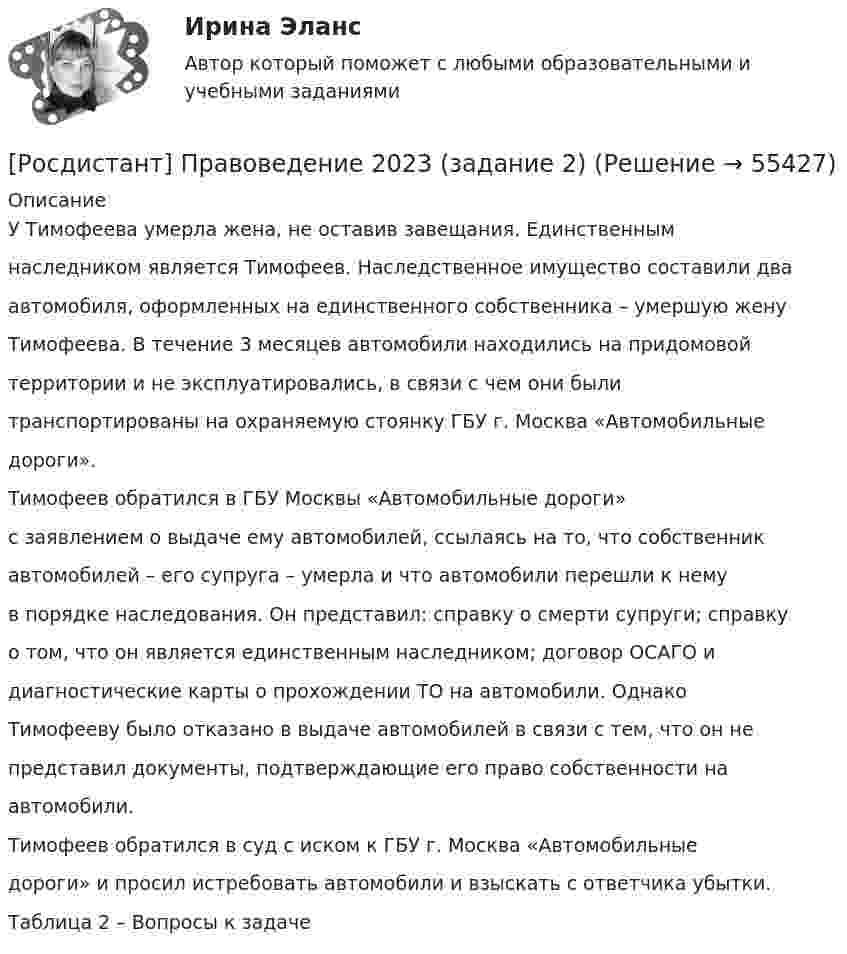      
            Описание
            У Тимофеева умерла жена, не оставив завещания. Единственнымнаследником является Тимофеев. Наследственное имущество составили дваавтомобиля, оформленных на единственного собственника – умершую женуТимофеева. В течение 3 месяцев автомобили находились на придомовойтерритории и не эксплуатировались, в связи с чем они былитранспортированы на охраняемую стоянку ГБУ г. Москва «Автомобильныедороги».Тимофеев обратился в ГБУ Москвы «Автомобильные дороги»с заявлением о выдаче ему автомобилей, ссылаясь на то, что собственникавтомобилей – его супруга – умерла и что автомобили перешли к немув порядке наследования. Он представил: справку о смерти супруги; справкуо том, что он является единственным наследником; договор ОСАГО идиагностические карты о прохождении ТО на автомобили. ОднакоТимофееву было отказано в выдаче автомобилей в связи с тем, что он непредставил документы, подтверждающие его право собственности наавтомобили.Тимофеев обратился в суд с иском к ГБУ г. Москва «Автомобильныедороги» и просил истребовать автомобили и взыскать с ответчика убытки.Таблица 2 – Вопросы к задаче   
            
            
            [Росдистант] Правоведение 2023 (задание 1)[Росдистант] Правоведение 2023 (задание 2)[Росдистант] Правоведение (9357) (контрольная работа, практические задания)(Росдистант Правоведение) В Государственную Думу РФ входит ... депутатов.(Росдистант Правоведение) В исключительных случаях для выполнения легкого труда в качестве работника допускается(Росдистант Правоведение) В какой статье Конституции РФ определен термин «интеллектуальная собственность» как результат литературного, художественного, научного, технического и других видов творчества, а также преподавания?(Росдистант Правоведение) В какой статье Трудового кодекса РФ перечислены основные права и обязанности работодателя?(Росдистант) Полярные координаты точки, симметричной относительно полюса точке A(2; 2π/3) равны …(Росдистант) По свойству определённого интеграла ∫ₐª f(x)dx равен[Росдистант] Правовая статистика (7403) (контрольная работа, практические задания)[Росдистант] Правовая статистика (ИТОГОВЫЙ ТЕСТ) Росдистант ТГУ 2023 г.[Росдистант] Правовая статистика (ПРАКТИЧЕСКИЕ ЗАДАНИЯ)[Росдистант] Правовая статистика (ПРАКТИЧЕСКИЕ ЗАДАНИЯ) Росдистант ТГУ[Росдистант] Правовая статистика (ПРОМЕЖУТОЧНЫЕ ТЕСТЫ) Росдистант ТГУ 2023 г.