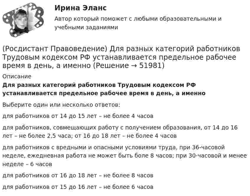      
            Описание
            Для разных категорий работников Трудовым кодексом РФ устанавливается предельное рабочее время в день, а именноВыберите один или несколько ответов:для работников от 14 до 15 лет – не более 4 часов для работников, совмещающих работу с получением образования, от 14 до 16 лет – не более 2,5 часа; от 16 до 18 лет – не более 4 часов для работников с вредными и опасными условиями труда, при 36-часовой неделе, ежедневная работа не может быть боле 8 часов; при 30-часовой и менее неделе – 6 часов для работников от 16 до 18 лет – не более 8 часов для работников от 15 до 16 лет – не более 6 часов   
            
            
            (Росдистант Правоведение) Гражданин, творческим трудом которого создан результат, и которому принадлежит право авторства, право на имя и иные личные неимущественные права, – это ... .(Росдистант Правоведение) Для разных категорий работников Трудовым кодексом РФ устанавливается предельное рабочее время в день, а именноРосдистант. Правоведение. Задание 1. Государственная власть в Российской ФедерацииРосдистант. Правоведение. Задание 2. Наследственное и семейное право(Росдистант Правоведение) Законность – это правовой режим, в рамках которого обеспечивается (Росдистант Правоведение) Исключительное право на произведение действует [Росдистант] Правоведение.Итоговый тест Росдистант ТГУ 2023г(Росдистант Правоведение) В Российской Федерации общие принципы организации местного самоуправления определены(Росдистант Правоведение) В соответствии с законом принять решение и назначить выборы Президента России имеет полномочия(Росдистант Правоведение) В соответствии с трудовым законодательством, с согласия работника к работе в ночное время допускаются🔥 (Росдистант / Правоведение / Вступительный / 2023, ноябрь) Правоведение_ПК-2023-б. Вступительный экзамен. Тест 2 (50 вопросов с ответами)🔥 (Росдистант / Правоведение / Вступительный / 2023, октябрь) Правоведение_ПК-2023-б. Вступительный экзамен. Тест 1 (50 вопросов с ответами)(Росдистант Правоведение) В сфере законодательной власти Президент РФ обладает следующими полномочиями:(Росдистант Правоведение) В теории права принято выделять следующие формы государственного устройства: