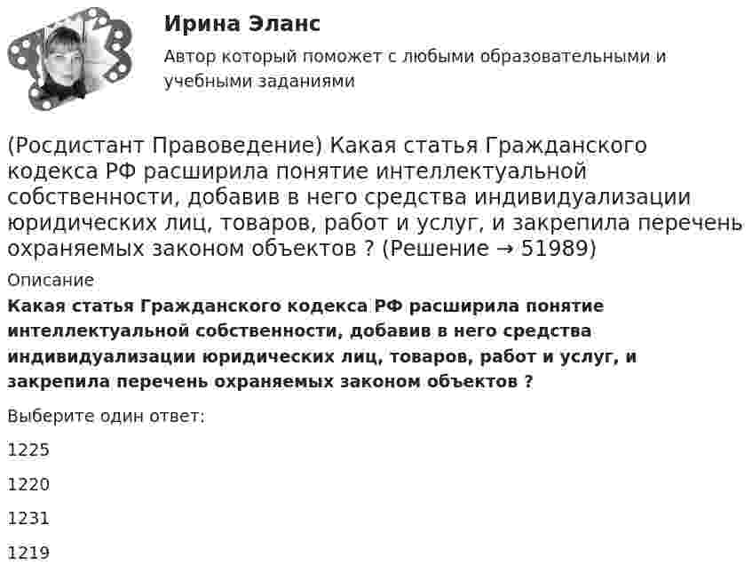      
            Описание
            Какая статья Гражданского кодекса РФ расширила понятие интеллектуальной собственности, добавив в него средства индивидуализации юридических лиц, товаров, работ и услуг, и закрепила перечень охраняемых законом объектов ?Выберите один ответ:1225 1220 1231 1219   
            
            
            [Росдистант] Правоведение.Итоговый тест Росдистант ТГУ 2023г(Росдистант Правоведение) Какая статья Гражданского кодекса РФ расширила понятие интеллектуальной собственности, добавив в него средства индивидуализации юридических лиц, товаров, работ и услуг, и закрепила перечень охраняемых законом объектов ?(Росдистант Правоведение) Какие права в соответствии с законодательством имеет ребенок?  (Росдистант Правоведение) Какой суд, являясь специальным органом государственной власти, выступает на одном уровне с федеральными звеньями президентской, законодательной исполнительной властей?(Росдистант Правоведение) Какой элемент в структуре нормы права закрепляет круг участников будущего правоотношения и меру их поведения, предоставляя одному юридические права и возлагая на другого юридические обязанности?(Росдистант Правоведение) Кем представлен высший орган исполнительной власти в России?(Росдистант Правоведение) Кто в правовом государстве является источником власти?(Росдистант Правоведение) В теории права принято выделять следующие формы государственного устройства:(Росдистант Правоведение) Глава вторая Конституции РФ закрепляет(Росдистант Правоведение) Гражданин, творческим трудом которого создан результат, и которому принадлежит право авторства, право на имя и иные личные неимущественные права, – это ... .(Росдистант Правоведение) Для разных категорий работников Трудовым кодексом РФ устанавливается предельное рабочее время в день, а именноРосдистант. Правоведение. Задание 1. Государственная власть в Российской ФедерацииРосдистант. Правоведение. Задание 2. Наследственное и семейное право(Росдистант Правоведение) Законность – это правовой режим, в рамках которого обеспечивается 