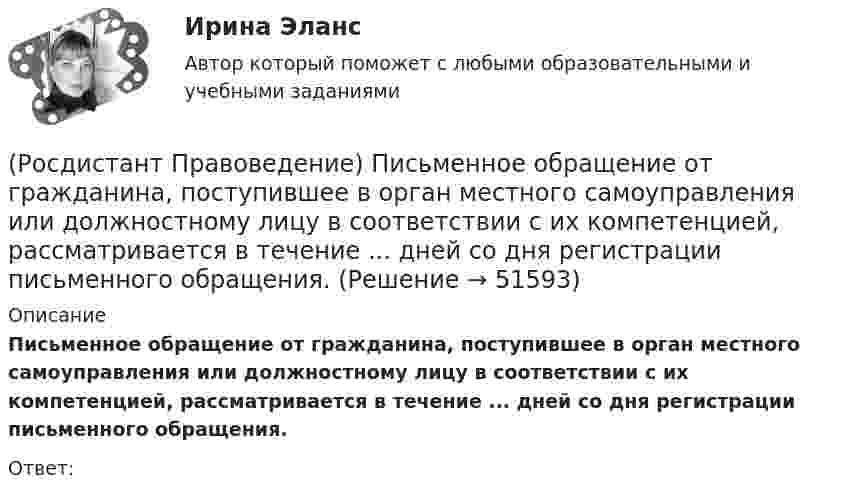      
            Описание
            Письменное обращение от гражданина, поступившее в орган местного самоуправления или должностному лицу в соответствии с их компетенцией, рассматривается в течение ... дней со дня регистрации письменного обращения.Ответ:  
            
            
            (Росдистант Правоведение) Основу публичного права России составляет(Росдистант Правоведение) Письменное обращение от гражданина, поступившее в орган местного самоуправления или должностному лицу в соответствии с их компетенцией, рассматривается в течение ... дней со дня регистрации письменного обращения.(Росдистант Правоведение) Письменный документ, совершаемый лично дееспособным гражданином, по распоряжению принадлежащим ему имуществом на случай его смерти – это ... .(Росдистант Правоведение) Полная дееспособность у гражданина наступает по достижению ... лет. (Росдистант Правоведение) Правом требовать отмены усыновления обладают родители ребенка, усыновители, орган опеки и попечительства, прокурор, а также сам усыновленный ребенок после достижения ... -летнего возраста. [Росдистант] Правоведение (ПРАКТИЧЕСКИЕ ЗАДАНИЯ)[Росдистант] Правоведение (Практическое задание 1 и 2 для ВКС)  Росдистант ТГУ(Росдистант Правоведение) Какая статья Гражданского кодекса РФ расширила понятие интеллектуальной собственности, добавив в него средства индивидуализации юридических лиц, товаров, работ и услуг, и закрепила перечень охраняемых законом объектов ?(Росдистант Правоведение) Какие права в соответствии с законодательством имеет ребенок?  (Росдистант Правоведение) Какой суд, являясь специальным органом государственной власти, выступает на одном уровне с федеральными звеньями президентской, законодательной исполнительной властей?(Росдистант Правоведение) Какой элемент в структуре нормы права закрепляет круг участников будущего правоотношения и меру их поведения, предоставляя одному юридические права и возлагая на другого юридические обязанности?(Росдистант Правоведение) Кем представлен высший орган исполнительной власти в России?(Росдистант Правоведение) Кто в правовом государстве является источником власти?(Росдистант Правоведение) Неотъемлемым признаком демократического, правового, конституционного государства является