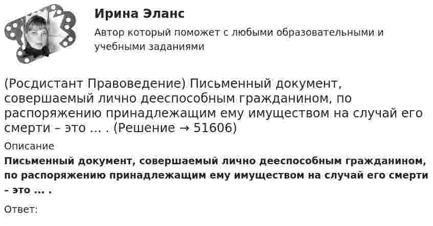      
            Описание
            Письменный документ, совершаемый лично дееспособным гражданином, по распоряжению принадлежащим ему имуществом на случай его смерти – это ... .Ответ:   
            
            
            (Росдистант Правоведение) Письменное обращение от гражданина, поступившее в орган местного самоуправления или должностному лицу в соответствии с их компетенцией, рассматривается в течение ... дней со дня регистрации письменного обращения.(Росдистант Правоведение) Письменный документ, совершаемый лично дееспособным гражданином, по распоряжению принадлежащим ему имуществом на случай его смерти – это ... .(Росдистант Правоведение) Полная дееспособность у гражданина наступает по достижению ... лет. (Росдистант Правоведение) Правом требовать отмены усыновления обладают родители ребенка, усыновители, орган опеки и попечительства, прокурор, а также сам усыновленный ребенок после достижения ... -летнего возраста. [Росдистант] Правоведение (ПРАКТИЧЕСКИЕ ЗАДАНИЯ)[Росдистант] Правоведение (Практическое задание 1 и 2 для ВКС)  Росдистант ТГУ(Росдистант Правоведение) При лишении родительских прав обоих родителей ребенок передается на попечение органа опеки и попечительства. Усыновление ребенка другими родителями допускается не ранее ... со дня вынесения судебного решения о лишении(Росдистант Правоведение) Какие права в соответствии с законодательством имеет ребенок?  (Росдистант Правоведение) Какой суд, являясь специальным органом государственной власти, выступает на одном уровне с федеральными звеньями президентской, законодательной исполнительной властей?(Росдистант Правоведение) Какой элемент в структуре нормы права закрепляет круг участников будущего правоотношения и меру их поведения, предоставляя одному юридические права и возлагая на другого юридические обязанности?(Росдистант Правоведение) Кем представлен высший орган исполнительной власти в России?(Росдистант Правоведение) Кто в правовом государстве является источником власти?(Росдистант Правоведение) Неотъемлемым признаком демократического, правового, конституционного государства является(Росдистант Правоведение) Основные средства достижения правопорядка связаны с правоохранительной функцией государства. Это прежде всего создание