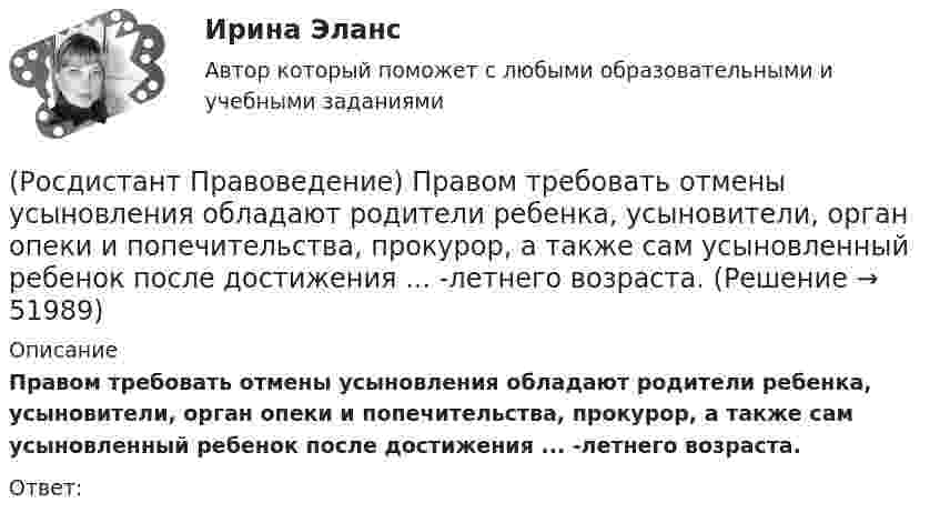      
            Описание
            Правом требовать отмены усыновления обладают родители ребенка, усыновители, орган опеки и попечительства, прокурор, а также сам усыновленный ребенок после достижения ... -летнего возраста. Ответ:   
            
            
            (Росдистант Правоведение) Полная дееспособность у гражданина наступает по достижению ... лет. (Росдистант Правоведение) Правом требовать отмены усыновления обладают родители ребенка, усыновители, орган опеки и попечительства, прокурор, а также сам усыновленный ребенок после достижения ... -летнего возраста. [Росдистант] Правоведение (ПРАКТИЧЕСКИЕ ЗАДАНИЯ)[Росдистант] Правоведение (Практическое задание 1 и 2 для ВКС)  Росдистант ТГУ(Росдистант Правоведение) При лишении родительских прав обоих родителей ребенок передается на попечение органа опеки и попечительства. Усыновление ребенка другими родителями допускается не ранее ... со дня вынесения судебного решения о лишении[Росдистант] Правоведение (промежуточные и итоговый тесты, вопросы, ответы)(Росдистант Правоведение) Ребенок, в соответствии с законодательством, – это лицо, не достигшее ... лет.(Росдистант Правоведение) Какой элемент в структуре нормы права закрепляет круг участников будущего правоотношения и меру их поведения, предоставляя одному юридические права и возлагая на другого юридические обязанности?(Росдистант Правоведение) Кем представлен высший орган исполнительной власти в России?(Росдистант Правоведение) Кто в правовом государстве является источником власти?(Росдистант Правоведение) Неотъемлемым признаком демократического, правового, конституционного государства является(Росдистант Правоведение) Основные средства достижения правопорядка связаны с правоохранительной функцией государства. Это прежде всего создание(Росдистант Правоведение) Основу публичного права России составляет(Росдистант Правоведение) Письменное обращение от гражданина, поступившее в орган местного самоуправления или должностному лицу в соответствии с их компетенцией, рассматривается в течение ... дней со дня регистрации письменного обращения.