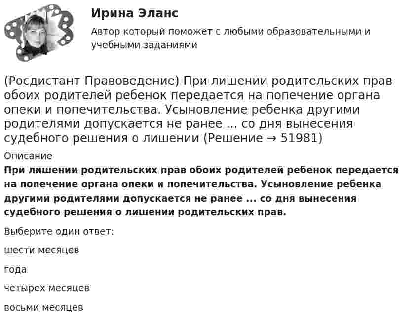      
            Описание
            При лишении родительских прав обоих родителей ребенок передается на попечение органа опеки и попечительства. Усыновление ребенка другими родителями допускается не ранее ... со дня вынесения судебного решения о лишении родительских прав.Выберите один ответ:шести месяцев года четырех месяцев восьми месяцев   
            
            
            [Росдистант] Правоведение (Практическое задание 1 и 2 для ВКС)  Росдистант ТГУ(Росдистант Правоведение) При лишении родительских прав обоих родителей ребенок передается на попечение органа опеки и попечительства. Усыновление ребенка другими родителями допускается не ранее ... со дня вынесения судебного решения о лишении[Росдистант] Правоведение (промежуточные и итоговый тесты, вопросы, ответы)(Росдистант Правоведение) Ребенок, в соответствии с законодательством, – это лицо, не достигшее ... лет.(Росдистант Правоведение) Республиканская форма правления характеризуется следующими признаками:(Росдистант Правоведение) Российская Федерация – Россия есть демократическое федеративное правовое государство с республиканской формой правления в соответствии со статьей ... Конституции РФ.(Росдистант Правоведение) Система и структура федеральных органов исполнительной власти определяется(Росдистант Правоведение) Неотъемлемым признаком демократического, правового, конституционного государства является(Росдистант Правоведение) Основные средства достижения правопорядка связаны с правоохранительной функцией государства. Это прежде всего создание(Росдистант Правоведение) Основу публичного права России составляет(Росдистант Правоведение) Письменное обращение от гражданина, поступившее в орган местного самоуправления или должностному лицу в соответствии с их компетенцией, рассматривается в течение ... дней со дня регистрации письменного обращения.(Росдистант Правоведение) Письменный документ, совершаемый лично дееспособным гражданином, по распоряжению принадлежащим ему имуществом на случай его смерти – это ... .(Росдистант Правоведение) Полная дееспособность у гражданина наступает по достижению ... лет. (Росдистант Правоведение) Правом требовать отмены усыновления обладают родители ребенка, усыновители, орган опеки и попечительства, прокурор, а также сам усыновленный ребенок после достижения ... -летнего возраста. 