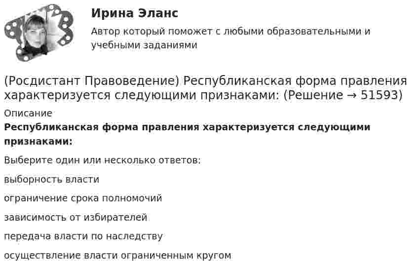      
            Описание
            Республиканская форма правления характеризуется следующими признаками:Выберите один или несколько ответов:выборность власти ограничение срока полномочий зависимость от избирателей передача власти по наследству осуществление власти ограниченным кругом   
            
            
            (Росдистант Правоведение) Ребенок, в соответствии с законодательством, – это лицо, не достигшее ... лет.(Росдистант Правоведение) Республиканская форма правления характеризуется следующими признаками:(Росдистант Правоведение) Российская Федерация – Россия есть демократическое федеративное правовое государство с республиканской формой правления в соответствии со статьей ... Конституции РФ.(Росдистант Правоведение) Система и структура федеральных органов исполнительной власти определяется(Росдистант Правоведение) Сколько есть дней у Президента РФ для принятия решения об отставке Правительства РФ после выражения Государственной Думой РФ недоверия Правительству РФ?(Росдистант Правоведение) Совокупность действующих в государстве судов различных видов, создание которых предусмотрено законодательством, – это(Росдистант Правоведение) Совокупность структурного, территориального и политического устройства государства, взятая в единстве трех составляющих ее элементов: формы правления, формы устройства, формы режима, – это(Росдистант Правоведение) Письменное обращение от гражданина, поступившее в орган местного самоуправления или должностному лицу в соответствии с их компетенцией, рассматривается в течение ... дней со дня регистрации письменного обращения.(Росдистант Правоведение) Письменный документ, совершаемый лично дееспособным гражданином, по распоряжению принадлежащим ему имуществом на случай его смерти – это ... .(Росдистант Правоведение) Полная дееспособность у гражданина наступает по достижению ... лет. (Росдистант Правоведение) Правом требовать отмены усыновления обладают родители ребенка, усыновители, орган опеки и попечительства, прокурор, а также сам усыновленный ребенок после достижения ... -летнего возраста. [Росдистант] Правоведение (ПРАКТИЧЕСКИЕ ЗАДАНИЯ)[Росдистант] Правоведение (Практическое задание 1 и 2 для ВКС)  Росдистант ТГУ(Росдистант Правоведение) При лишении родительских прав обоих родителей ребенок передается на попечение органа опеки и попечительства. Усыновление ребенка другими родителями допускается не ранее ... со дня вынесения судебного решения о лишении