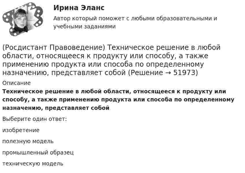      
            Описание
            Техническое решение в любой области, относящееся к продукту или способу, а также применению продукта или способа по определенному назначению, представляет собой Выберите один ответ:изобретение полезную модель промышленный образец техническую модель   
            
            
            Росдистант. Правоведение. Тест (109 вопросов)(Росдистант Правоведение) Техническое решение в любой области, относящееся к продукту или способу, а также применению продукта или способа по определенному назначению, представляет собой (Росдистант Правоведение) Укажите основные обязанности работника в соответствии с нормами Трудового кодекса РФ. (Росдистант Правоведение) Учитывая различия в осуществлении функций и полномочий органов, осуществляющих правоохранительную деятельность, в правовой науке принято выделять различные виды правоохранительной деятельности, получившие законодательную(Росдистант Правоведение) Федеральная государственная власть в России осуществляется(Росдистант Правоведение) Форма государства раскрывает способы организации, устройства и осуществления(Росдистант Правоведение) ... формирует право, определяя его внутреннее содержание и соответствующую ему внешнюю форму выражения.(Росдистант Правоведение) Республиканская форма правления характеризуется следующими признаками:(Росдистант Правоведение) Российская Федерация – Россия есть демократическое федеративное правовое государство с республиканской формой правления в соответствии со статьей ... Конституции РФ.(Росдистант Правоведение) Система и структура федеральных органов исполнительной власти определяется(Росдистант Правоведение) Сколько есть дней у Президента РФ для принятия решения об отставке Правительства РФ после выражения Государственной Думой РФ недоверия Правительству РФ?(Росдистант Правоведение) Совокупность действующих в государстве судов различных видов, создание которых предусмотрено законодательством, – это(Росдистант Правоведение) Совокупность структурного, территориального и политического устройства государства, взятая в единстве трех составляющих ее элементов: формы правления, формы устройства, формы режима, – это(Росдистант Правоведение) Специальная государственная деятельность, направленная на предупреждение и борьбу с преступлениями и административными правонарушениями, – это