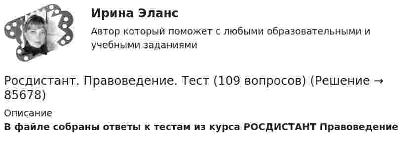      
            Описание
            В файле собраны ответы к тестам  из курса РОСДИСТАНТ Правоведение   
            
            
            (Росдистант Правоведение) Субъектный состав семейных правоотношений достаточно разнообразный. Кто из участников не входит в этот состав? Росдистант. Правоведение. Тест (109 вопросов)(Росдистант Правоведение) Техническое решение в любой области, относящееся к продукту или способу, а также применению продукта или способа по определенному назначению, представляет собой (Росдистант Правоведение) Укажите основные обязанности работника в соответствии с нормами Трудового кодекса РФ. (Росдистант Правоведение) Учитывая различия в осуществлении функций и полномочий органов, осуществляющих правоохранительную деятельность, в правовой науке принято выделять различные виды правоохранительной деятельности, получившие законодательную(Росдистант Правоведение) Федеральная государственная власть в России осуществляется(Росдистант Правоведение) Форма государства раскрывает способы организации, устройства и осуществления(Росдистант Правоведение) Ребенок, в соответствии с законодательством, – это лицо, не достигшее ... лет.(Росдистант Правоведение) Республиканская форма правления характеризуется следующими признаками:(Росдистант Правоведение) Российская Федерация – Россия есть демократическое федеративное правовое государство с республиканской формой правления в соответствии со статьей ... Конституции РФ.(Росдистант Правоведение) Система и структура федеральных органов исполнительной власти определяется(Росдистант Правоведение) Сколько есть дней у Президента РФ для принятия решения об отставке Правительства РФ после выражения Государственной Думой РФ недоверия Правительству РФ?(Росдистант Правоведение) Совокупность действующих в государстве судов различных видов, создание которых предусмотрено законодательством, – это(Росдистант Правоведение) Совокупность структурного, территориального и политического устройства государства, взятая в единстве трех составляющих ее элементов: формы правления, формы устройства, формы режима, – это