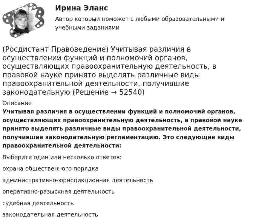      
            Описание
            Учитывая различия в осуществлении функций и полномочий органов, осуществляющих правоохранительную деятельность, в правовой науке принято выделять различные виды правоохранительной деятельности, получившие законодательную регламентацию. Это следующие виды правоохранительной деятельности:Выберите один или несколько ответов:охрана общественного порядка административно-юрисдикционная деятельность оперативно-разыскная деятельность судебная деятельность законодательная деятельность   
            
            
            (Росдистант Правоведение) Укажите основные обязанности работника в соответствии с нормами Трудового кодекса РФ. (Росдистант Правоведение) Учитывая различия в осуществлении функций и полномочий органов, осуществляющих правоохранительную деятельность, в правовой науке принято выделять различные виды правоохранительной деятельности, получившие законодательную(Росдистант Правоведение) Федеральная государственная власть в России осуществляется(Росдистант Правоведение) Форма государства раскрывает способы организации, устройства и осуществления(Росдистант Правоведение) ... формирует право, определяя его внутреннее содержание и соответствующую ему внешнюю форму выражения.(Росдистант Правоведение) Что обеспечивает обязательность предписаний публичной власти независимо от того, имеет власть правовой характер и поддерживается ли она обществом?(Росдистант Правоведение) Что характеризует внутреннюю структуру государства, его политическую и территориальную связь, которая обусловливает характер отношений между верховными и территориальными органами?(Росдистант Правоведение) Система и структура федеральных органов исполнительной власти определяется(Росдистант Правоведение) Сколько есть дней у Президента РФ для принятия решения об отставке Правительства РФ после выражения Государственной Думой РФ недоверия Правительству РФ?(Росдистант Правоведение) Совокупность действующих в государстве судов различных видов, создание которых предусмотрено законодательством, – это(Росдистант Правоведение) Совокупность структурного, территориального и политического устройства государства, взятая в единстве трех составляющих ее элементов: формы правления, формы устройства, формы режима, – это(Росдистант Правоведение) Специальная государственная деятельность, направленная на предупреждение и борьбу с преступлениями и административными правонарушениями, – это(Росдистант Правоведение) Субъектный состав семейных правоотношений достаточно разнообразный. Кто из участников не входит в этот состав? Росдистант. Правоведение. Тест (109 вопросов)