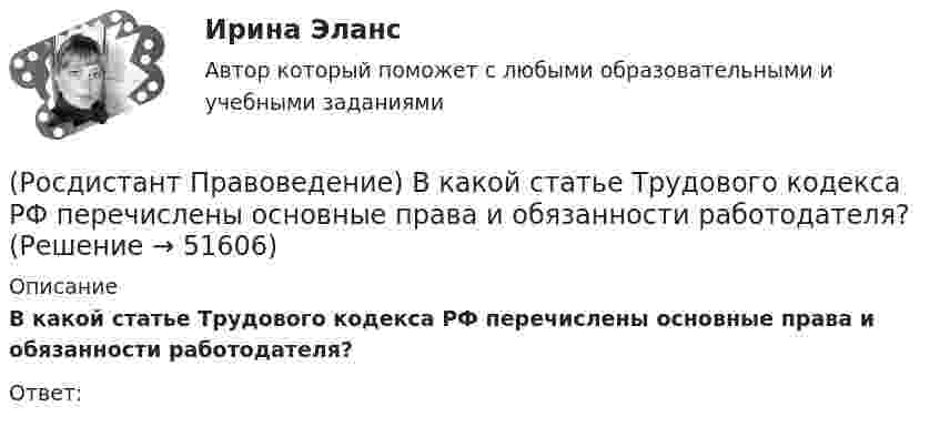      
            Описание
            В какой статье Трудового кодекса РФ перечислены основные права и обязанности работодателя?Ответ:  
            
            
            (Росдистант Правоведение) В какой статье Конституции РФ определен термин «интеллектуальная собственность» как результат литературного, художественного, научного, технического и других видов творчества, а также преподавания?(Росдистант Правоведение) В какой статье Трудового кодекса РФ перечислены основные права и обязанности работодателя?(Росдистант Правоведение) Внешние функции государства реализуются вне государства, направлены на других государственно-организованных субъектов и представляют собой(Росдистант Правоведение) Воинская обязанность граждан России предусматривает (Росдистант Правоведение) Вопросы судоустройства, прокуратура, уголовное, уголовно-процессуальное и уголовно-исполнительное законодательство, амнистия и помилование находятся(Росдистант Правоведение) Временный союз нескольких государств, который создается для достижения какой-либо цели в области политики, безопасности, экономики, – это(Росдистант Правоведение) В Российской Федерации общие принципы организации местного самоуправления определены[Росдистант] Правовая статистика (ПРАКТИЧЕСКИЕ ЗАДАНИЯ) Росдистант ТГУ[Росдистант] Правовая статистика (ПРОМЕЖУТОЧНЫЕ ТЕСТЫ) Росдистант ТГУ 2023 г.Росдистант. Правоведение[Росдистант] Правоведение 2023 (задание 1)[Росдистант] Правоведение 2023 (задание 2)[Росдистант] Правоведение (9357) (контрольная работа, практические задания)(Росдистант Правоведение) В Государственную Думу РФ входит ... депутатов.