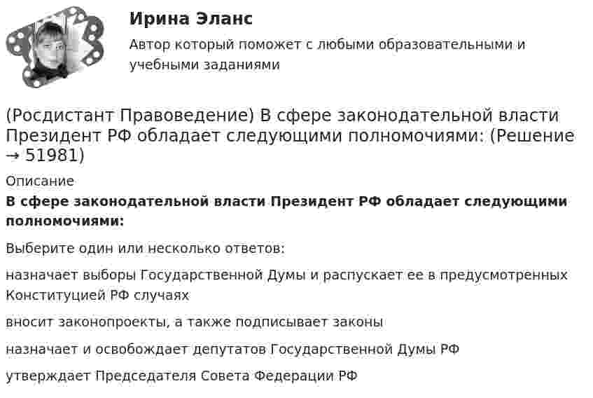      
            Описание
            В сфере законодательной власти Президент РФ обладает следующими полномочиями:Выберите один или несколько ответов:назначает выборы Государственной Думы и распускает ее в предусмотренных Конституцией РФ случаях вносит законопроекты, а также подписывает законы назначает и освобождает депутатов Государственной Думы РФ утверждает Председателя Совета Федерации РФ   
            
            
            🔥 (Росдистант / Правоведение / Вступительный / 2023, октябрь) Правоведение_ПК-2023-б. Вступительный экзамен. Тест 1 (50 вопросов с ответами)(Росдистант Правоведение) В сфере законодательной власти Президент РФ обладает следующими полномочиями:(Росдистант Правоведение) В теории права принято выделять следующие формы государственного устройства:(Росдистант Правоведение) Глава вторая Конституции РФ закрепляет(Росдистант Правоведение) Гражданин, творческим трудом которого создан результат, и которому принадлежит право авторства, право на имя и иные личные неимущественные права, – это ... .(Росдистант Правоведение) Для разных категорий работников Трудовым кодексом РФ устанавливается предельное рабочее время в день, а именноРосдистант. Правоведение. Задание 1. Государственная власть в Российской Федерации(Росдистант Правоведение) Внешние функции государства реализуются вне государства, направлены на других государственно-организованных субъектов и представляют собой(Росдистант Правоведение) Воинская обязанность граждан России предусматривает (Росдистант Правоведение) Вопросы судоустройства, прокуратура, уголовное, уголовно-процессуальное и уголовно-исполнительное законодательство, амнистия и помилование находятся(Росдистант Правоведение) Временный союз нескольких государств, который создается для достижения какой-либо цели в области политики, безопасности, экономики, – это(Росдистант Правоведение) В Российской Федерации общие принципы организации местного самоуправления определены(Росдистант Правоведение) В соответствии с законом принять решение и назначить выборы Президента России имеет полномочия(Росдистант Правоведение) В соответствии с трудовым законодательством, с согласия работника к работе в ночное время допускаются