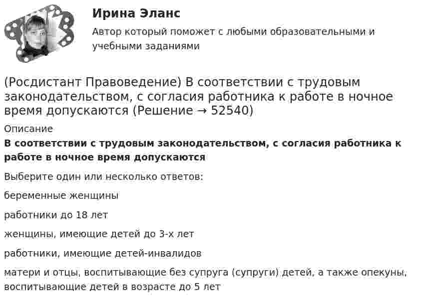      
            Описание
            В соответствии с трудовым законодательством, с согласия работника к работе в ночное время допускаютсяВыберите один или несколько ответов:беременные женщины работники до 18 лет женщины, имеющие детей до 3-х лет работники, имеющие детей-инвалидов матери и отцы, воспитывающие без супруга (супруги) детей, а также опекуны, воспитывающие детей в возрасте до 5 лет   
            
            
            (Росдистант Правоведение) В соответствии с законом принять решение и назначить выборы Президента России имеет полномочия(Росдистант Правоведение) В соответствии с трудовым законодательством, с согласия работника к работе в ночное время допускаются🔥 (Росдистант / Правоведение / Вступительный / 2023, ноябрь) Правоведение_ПК-2023-б. Вступительный экзамен. Тест 2 (50 вопросов с ответами)🔥 (Росдистант / Правоведение / Вступительный / 2023, октябрь) Правоведение_ПК-2023-б. Вступительный экзамен. Тест 1 (50 вопросов с ответами)(Росдистант Правоведение) В сфере законодательной власти Президент РФ обладает следующими полномочиями:(Росдистант Правоведение) В теории права принято выделять следующие формы государственного устройства:(Росдистант Правоведение) Глава вторая Конституции РФ закрепляет(Росдистант Правоведение) В исключительных случаях для выполнения легкого труда в качестве работника допускается(Росдистант Правоведение) В какой статье Конституции РФ определен термин «интеллектуальная собственность» как результат литературного, художественного, научного, технического и других видов творчества, а также преподавания?(Росдистант Правоведение) В какой статье Трудового кодекса РФ перечислены основные права и обязанности работодателя?(Росдистант Правоведение) Внешние функции государства реализуются вне государства, направлены на других государственно-организованных субъектов и представляют собой(Росдистант Правоведение) Воинская обязанность граждан России предусматривает (Росдистант Правоведение) Вопросы судоустройства, прокуратура, уголовное, уголовно-процессуальное и уголовно-исполнительное законодательство, амнистия и помилование находятся(Росдистант Правоведение) Временный союз нескольких государств, который создается для достижения какой-либо цели в области политики, безопасности, экономики, – это