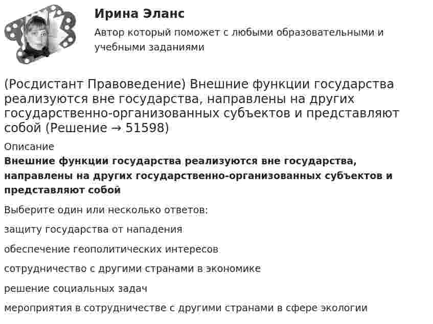      
            Описание
            Внешние функции государства реализуются вне государства, направлены на других государственно-организованных субъектов и представляют собойВыберите один или несколько ответов:защиту государства от нападенияобеспечение геополитических интересовсотрудничество с другими странами в экономикерешение социальных задачмероприятия в сотрудничестве с другими странами в сфере экологии  
            
            
            (Росдистант Правоведение) В какой статье Трудового кодекса РФ перечислены основные права и обязанности работодателя?(Росдистант Правоведение) Внешние функции государства реализуются вне государства, направлены на других государственно-организованных субъектов и представляют собой(Росдистант Правоведение) Воинская обязанность граждан России предусматривает (Росдистант Правоведение) Вопросы судоустройства, прокуратура, уголовное, уголовно-процессуальное и уголовно-исполнительное законодательство, амнистия и помилование находятся(Росдистант Правоведение) Временный союз нескольких государств, который создается для достижения какой-либо цели в области политики, безопасности, экономики, – это(Росдистант Правоведение) В Российской Федерации общие принципы организации местного самоуправления определены(Росдистант Правоведение) В соответствии с законом принять решение и назначить выборы Президента России имеет полномочия[Росдистант] Правовая статистика (ПРОМЕЖУТОЧНЫЕ ТЕСТЫ) Росдистант ТГУ 2023 г.Росдистант. Правоведение[Росдистант] Правоведение 2023 (задание 1)[Росдистант] Правоведение 2023 (задание 2)[Росдистант] Правоведение (9357) (контрольная работа, практические задания)(Росдистант Правоведение) В Государственную Думу РФ входит ... депутатов.(Росдистант Правоведение) В исключительных случаях для выполнения легкого труда в качестве работника допускается