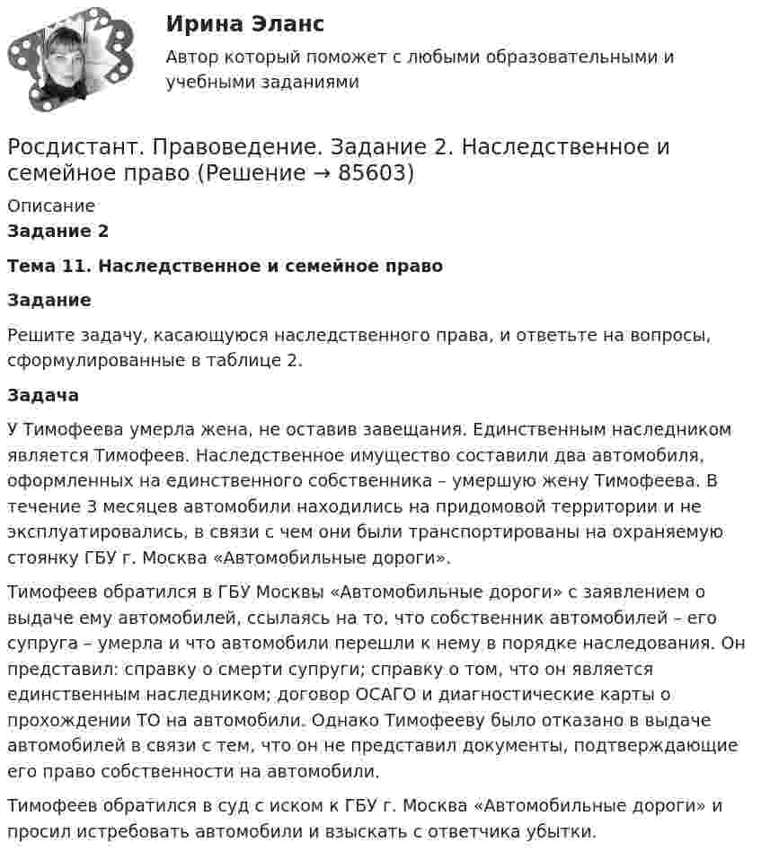     
            Описание
            Задание 2 Тема 11. Наследственное и семейное право Задание 	Решите задачу, касающуюся наследственного права, и ответьте на вопросы, сформулированные в таблице 2. Задача 	У Тимофеева умерла жена, не оставив завещания. Единственным наследником является Тимофеев. Наследственное имущество составили два автомобиля, оформленных на единственного собственника – умершую жену Тимофеева. В течение 3 месяцев автомобили находились на придомовой территории и не эксплуатировались, в связи с чем они были транспортированы на охраняемую стоянку ГБУ г. Москва «Автомобильные дороги».	Тимофеев обратился в ГБУ Москвы «Автомобильные дороги» с заявлением о выдаче ему автомобилей, ссылаясь на то, что собственник автомобилей – его супруга – умерла и что автомобили перешли к нему в порядке наследования. Он представил: справку о смерти супруги; справку о том, что он является единственным наследником; договор ОСАГО и диагностические карты о прохождении ТО на автомобили. Однако Тимофееву было отказано в выдаче автомобилей в связи с тем, что он не представил документы, подтверждающие его право собственности на автомобили.	Тимофеев обратился в суд с иском к ГБУ г. Москва «Автомобильные дороги» и просил истребовать автомобили и взыскать с ответчика убытки.   
            
            
            Росдистант. Правоведение. Задание 1. Государственная власть в Российской ФедерацииРосдистант. Правоведение. Задание 2. Наследственное и семейное право(Росдистант Правоведение) Законность – это правовой режим, в рамках которого обеспечивается (Росдистант Правоведение) Исключительное право на произведение действует [Росдистант] Правоведение.Итоговый тест Росдистант ТГУ 2023г(Росдистант Правоведение) Какая статья Гражданского кодекса РФ расширила понятие интеллектуальной собственности, добавив в него средства индивидуализации юридических лиц, товаров, работ и услуг, и закрепила перечень охраняемых законом объектов ?(Росдистант Правоведение) Какие права в соответствии с законодательством имеет ребенок?  (Росдистант Правоведение) В соответствии с трудовым законодательством, с согласия работника к работе в ночное время допускаются🔥 (Росдистант / Правоведение / Вступительный / 2023, ноябрь) Правоведение_ПК-2023-б. Вступительный экзамен. Тест 2 (50 вопросов с ответами)🔥 (Росдистант / Правоведение / Вступительный / 2023, октябрь) Правоведение_ПК-2023-б. Вступительный экзамен. Тест 1 (50 вопросов с ответами)(Росдистант Правоведение) В сфере законодательной власти Президент РФ обладает следующими полномочиями:(Росдистант Правоведение) В теории права принято выделять следующие формы государственного устройства:(Росдистант Правоведение) Глава вторая Конституции РФ закрепляет(Росдистант Правоведение) Гражданин, творческим трудом которого создан результат, и которому принадлежит право авторства, право на имя и иные личные неимущественные права, – это ... .