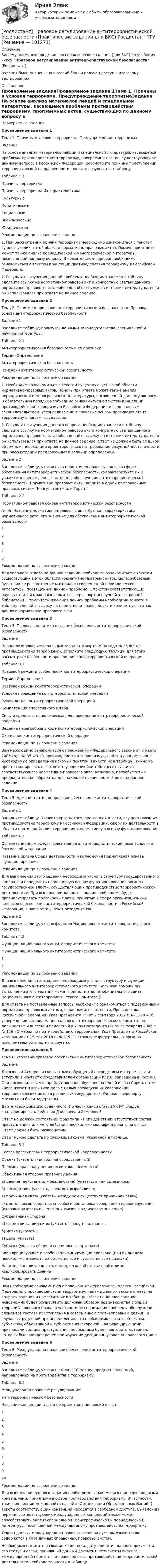     
            Описание
            Вашему вниманию представлены практические задания (для ВКС) по учебному курсу Правовое регулирование антитеррористической безопасности (Росдистант), Задания были оценены на высокий балл и получен доступ к итоговому тестированию 
            Оглавление
            Проверяемые заданияПроверяемое задание 1Тема 1. Причины и условия терроризма. Предупреждение терроризмаЗадание На основе анализа материалов лекций и специальной литературы, касающейся проблемы противодействия терроризму, программных актов, существующих по данному вопросу в Российской Федерации, рассмотрите причины преступлений террористической направленности, внесите результаты в таблицу.Таблица 1.1Причины терроризмаПричины терроризма	Их характеристикаКультурные	Политические	Социальные	Экономические	Юридические	Рекомендации по выполнению задания1. При рассмотрении причин терроризма необходимо ознакомиться с текстом существующих в этой области нормативно-правовых актов. Помочь при ответе может также анализ периодической и монографической литературы, посвященной данному вопросу. В обязательном порядке необходимо ознакомиться с текстом Концепции противодействия терроризму в Российской Федерации.2. Результаты изучения данной проблемы необходимо занести в таблицу, сделайте ссылку на нормативно-правовой акт и конкретную статью данного нормативно-правового акта либо сделайте ссылку на источник литературы, если он использовался при ответе на данное задание.Проверяемое задание 2Тема 2. Понятие и признаки антитеррористической безопасности. Правовая основа антитеррористической безопасностиЗадание 1Заполните таблицу, пользуясь данными законодательства, специальной и научной литературы.Таблица 2.1Антитеррористическая безопасность и ее признакиТермин	ОпределениеАнтитеррористическая безопасность	Признаки антитеррористической безопасности	Рекомендации по выполнению задания1. Необходимо ознакомиться с текстом существующих в этой области нормативно-правовых актов. Помочь при ответе может также анализ периодической и монографической литературы, посвященной данному вопросу. В обязательном порядке необходимо ознакомиться с текстом Концепции противодействия терроризму в Российской Федерации и федеральным законодательством, устанавливающим правовые основы противодействия терроризму в нашем государстве.2. Результаты изучения данного вопроса необходимо занести в таблицу, сделайте ссылку на нормативно-правовой акт и конкретную статью данного нормативно-правового акта либо сделайте ссылку на источник литературы, если он использовался при ответе на данное задание. Ответ не должен быть слишком объемным, необходимо ориентироваться на требования разумной достаточности при рассмотрении предложенных в задании определений.Задание 2Заполните таблицу, указав пять нормативно-правовых актов в сфере обеспечения антитеррористической безопасности, охарактеризуйте их и укажите значение данных актов для обеспечения антитеррористической безопасности. Нормативно-правовые акты найдите в одной из справочных правовых систем (Консультант+ или Гарант).Таблица 2.2Нормативно-правовая основа антитеррористической безопасности№ п/п	Название нормативно-правового акта	Краткая характеристика нормативного акта, его значение для обеспечения антитеррористической безопасности1		2		3		4		5		Рекомендации по выполнению заданияДля хорошего ответа на данное задание необходимо ознакомиться с текстом существующих в этой области нормативно-правовых актов. Целесообразным будет также рассмотрение материалов современной периодической литературы, посвященной данной проблеме. С текстом соответствующих научных статей можно ознакомиться через портал научной электронной библиотеки . Результаты изучения данной проблемы необходимо занести в таблицу, сделайте ссылку на нормативно-правовой акт и конкретную статью данного нормативно-правового акта.Проверяемое задание 3Тема 3. Правовая политика в сфере обеспечения антитеррористической безопасностиЗадание Проанализировав Федеральный закон от 6 марта 2006 года № 35-ФЗ «О противодействии терроризму», заполните следующую таблицу, для этого рассмотрите особенности проведения контртеррористической операции.Таблица 3.1Правовой режим и особенности контртеррористической операцииТермин	ОпределениеПравовой режим контртеррористической операции	Условия проведения контртеррористической операции	Руководство контртеррористической операцией	Компетенция оперативного штаба	Силы и средства, привлекаемые для проведения контртеррористической операции	Ведение переговоров в ходе контртеррористической операции	Окончание контртеррористической операции	Рекомендации по выполнению заданияВам необходимо ознакомиться с положениями Федерального закона от 6 марта 2006 года № 35-ФЗ «О противодействии терроризму», найти в данном законе необходимые определения искомых понятий и внести их в таблицу. Нужно не просто скопировать в соответствующие ячейки таблицы отрывки из соответствующего нормативно-правового акта, возможно, потребуется их предварительная обработка для наиболее правильного ответа на данное задание.Проверяемое задание 4Тема 5. Административно-правовое обеспечение антитеррористической безопасностиЗадание 1 Заполните таблицу. Укажите органы государственной власти, осуществляющие противодействие терроризму в Российской Федерации, сферу их деятельности в области противодействия терроризму и нормативную основу функционирования.Таблица 4.1Организационные основы обеспечения антитеррористической безопасности в Российской ФедерацииНазвание органа	Сфера деятельности и полномочия	Нормативная основа функционирования   Рекомендации по выполнению заданияДля выполнения этого задания необходимо уяснить структуру государственного аппарата и определить нормативную основу функционирования органов государственной власти, осуществляющих противодействие террористической деятельности. При выполнении данного задания необходимо будет проанализировать подзаконные акты, принятые в сфере организационных вопросов обеспечения антитеррористической безопасности в Российской Федерации, в частности указы Президента РФ.Задание 2Заполните таблицу, указав функции Национального антитеррористического комитета.Таблица 4.2Функции национального антитеррористического комитета	Функции национального антитеррористического комитета1	2		Рекомендации по выполнению заданияДля выполнения этого задания необходимо уяснить структуру и функции национального антитеррористического комитета. Большую помощь при выполнении этого задания может принести анализ официального сайта Национального антитеррористического комитета (). Для ответа на поставленные вопросы необходимо ознакомиться с подзаконными нормативно-правовыми актами, изданными, в частности, Президентом Российской Федерации (Указ Президента РФ от 2 сентября 2012 г. № 1258 «Об утверждении состава Национального антитеррористического комитета по должностям и внесении изменений в Указ Президента РФ от 15 февраля 2006 г. № 116 «О мерах по противодействию терроризма»; Указ Президента Российской Федерации от 15 мая 2018 г. № 215 «О структуре федеральных органов исполнительной власти» и другие).Проверяемое задание 5Тема 6. Уголовно-правовое обеспечение антитеррористической безопасностиЗаданиеДзидзоев и Ахмеров из корыстных побуждений посредством интернет-связи вступили в контакт с представителем организации ИГИЛ (запрещена в России). Они договорились, что пройдут военное обучение на одной из баз Сирии, в том числе изучат и взрывное дело с целью последующих совершений террористических актов в различных государствах. Однако в аэропорту г. Москвы они были задержаны.Дайте квалификацию содеянного. По части какой статьи УК РФ следует квалифицировать действия Дзидзоева и Ахмерова?Ответ не должен состоять их фраз типа «в его действиях отсутствует состав преступления» или «его действия необходимо квалифицировать по ст. …». Ответ должен быть развернутым.Ответ нужно сделать по следующей схеме, указанной в таблице.Таблица 5.1Состав преступления террористической направленностиОбъект (указать видовой, непосредственный)	Предмет правонарушения (если таковой имеется)	Объективная сторона правонарушения:а) деяние (действие или бездействие) (указать, в чем выразилось);б) последствия (указать, в чем они выразились);в) причинная связь (указать, между чем существует причинная связь);г) место, время, средства, способы и обстановка совершения правонарушения (охарактеризовать их, если они имеют юридическое значение)	Субъективная сторона:а) форма вины, вид вины (указать форму и вид вины);б) мотив (указать);в) цель (указать)	Субъект (указать общие и специальные признаки)	Квалифицирующие и особо квалифицирующие признаки (при их анализе необходимо отмечать их объективные и субъективные признаки)	На основе анализа сделать вывод, по какой статье необходимо квалифицировать деяниеРекомендации по выполнению заданияВам необходимо ознакомиться с положениями Уголовного кодекса Российской Федерации о противодействии терроризму, найти в данном законе ответы на вопросы задания и поместить их в таблицу. Ответ на данное задание невозможно будет осуществить должным образом без знакомства с общей теорией Уголовного права, в частности без понимания проблемы обнаружения элементов состава преступления в совершенном противоправном деянии. В случае затруднений при определении, что необходимо считать объектом, субъектом, объективной и субъективной стороной, квалифицирующими признаками состава преступления, необходимо будет повторить материал, который был пройден ранее при изучении дисциплин уголовно-правового цикла.Проверяемое задание 6Тема 8. Международно-правовое обеспечение антитеррористической безопасностиЗаданиеЗаполните таблицу, указав не менее 10 международных конвенций, направленных на противодействие терроризму.Таблица 6.1Международно-правовое регулирование антитеррористической безопасности	Название конвенции и дата ее принятия, принявший орган1	2	3	4	5	6	7	8	9	10	Рекомендации по выполнению заданияДля выполнения данного задания необходимо ознакомиться с международными конвенциями, принятыми в сфере противодействия терроризму. В частности, такие конвенции можно найти на сайте Организации Объединенных Наций (). Тексты соответствующих конвенций находятся в свободном доступе. Выявлению перечня соответствующих международных конвенций также может способствовать анализ специальной (монографической и периодической) литературы, посвященной международному противодействию терроризму. Тексты данных международно-правовых актов на русском языке также содержатся в базе данных справочных правовых систем.Необходимо выписать название конвенции, дату принятия данного документа, его статус и орган, принявший данный документ. Результаты анализа международной нормативно-правовой базы противодействия террористической деятельности необходимо внести в таблицу.  
            
            
            [Росдистант] Правовое регулирование антикоррупционной деятельности  (ПРОМЕЖУТОЧНЫЕ ТЕСТЫ) Росдистант ТГУ 2023 г.[Росдистант] Правовое регулирование антитеррористической безопасности (Практические задания для ВКС) Росдистант ТГУ[Росдистант] Правовое регулирование государственных и муниципальных закупок.Итоговый тест Росдистант ТГУ[Росдистант] Правовое регулирование государственных и муниципальных закупок (Практические задания  для ВКС) Росдистант ТГУ[Росдистант] Правовое регулирование государственных и муниципальных закупок  (ПРОМЕЖУТОЧНЫЕ ТЕСТЫ) Росдистант ТГУ 2023 г.[Росдистант] Правовое регулирование предупреждения коррупции в сфере государственного управления и местного самоуправления (контрольная работа, практические задания)Росдистант Право интеллектуальной деятельности. Практические задания 1-2(Росдистант Правоведение) Укажите основные обязанности работника в соответствии с нормами Трудового кодекса РФ. (Росдистант Правоведение) Учитывая различия в осуществлении функций и полномочий органов, осуществляющих правоохранительную деятельность, в правовой науке принято выделять различные виды правоохранительной деятельности, получившие законодательную(Росдистант Правоведение) Федеральная государственная власть в России осуществляется(Росдистант Правоведение) Форма государства раскрывает способы организации, устройства и осуществления(Росдистант Правоведение) ... формирует право, определяя его внутреннее содержание и соответствующую ему внешнюю форму выражения.(Росдистант Правоведение) Что обеспечивает обязательность предписаний публичной власти независимо от того, имеет власть правовой характер и поддерживается ли она обществом?(Росдистант Правоведение) Что характеризует внутреннюю структуру государства, его политическую и территориальную связь, которая обусловливает характер отношений между верховными и территориальными органами?