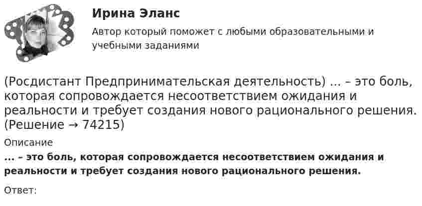      
            Описание
            ... – это боль, которая сопровождается несоответствием ожидания и реальности и требует создания нового рационального решения.Ответ:   
            
            
            (Росдистант Предпринимательская деятельность) Этапы процесса генерации по ТРИЗ.(Росдистант Предпринимательская деятельность) ... – это боль, которая сопровождается несоответствием ожидания и реальности и требует создания нового рационального решения.(Росдистант Предпринимательская деятельность) ... – это действие, которое благодаря многократному повторению выполняется неосознанно, т. е. доведено до автоматизма.(Росдистант Предпринимательская деятельность) ... – это лицо, организация как юридическое лицо или физическое лицо, конкретный человек, который как-то вовлечен в проблемную ситуацию.(Росдистант Предпринимательская деятельность) ... – это мягкие (дополнительные) навыки или качества, не так сильно зависящие от специфики конкретной работы, но помогающие строить карьеру. Например: умение работать в команде, целеустремлённость,(Росдистант Предпринимательская деятельность) ... – это набор действий для реализации идеи, осуществляемый по расписанию в условиях ограничений с целью создания нового продукта.(Росдистант Предпринимательская деятельность) ... – это нечто уникальное, появившееся недавно и предлагаемое для дальнейшего эффективного применения.(Росдистант Предпринимательская деятельность) Что называется решением, которое дает максимальный результат при минимальных затратах?(Росдистант Предпринимательская деятельность) Что называют ключевыми научно-техническими направлениями, которые оказывают наиболее существенное влияние на развитие рынков НТИ?(Росдистант Предпринимательская деятельность) Что относится к основным правилам и принципам построения эффективной коммуникации?(Росдистант Предпринимательская деятельность) Что относится к периоду второй промышленной революции?(Росдистант Предпринимательская деятельность) Что представляет собой третья промышленная революция?(Росдистант Предпринимательская деятельность) Что составляет левую ось приоритетов и инструментов НТИ?(Росдистант Предпринимательская деятельность) Что является основной целью ТРИЗ?