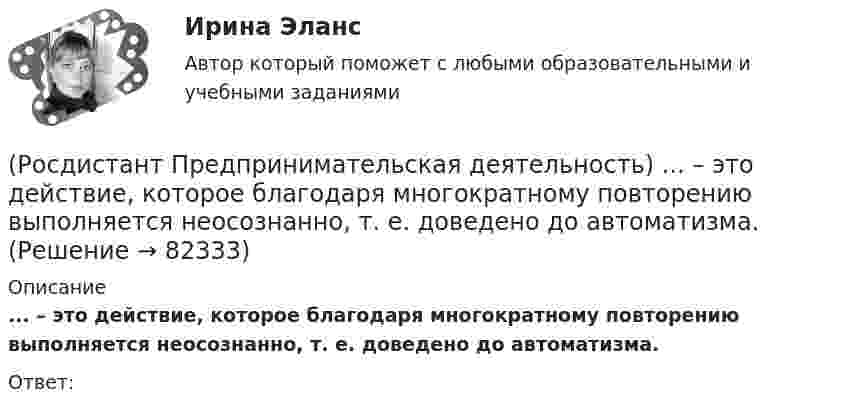      
            Описание
            ... – это действие, которое благодаря многократному повторению выполняется неосознанно, т. е. доведено до автоматизма.Ответ:    
            
            
            (Росдистант Предпринимательская деятельность) ... – это боль, которая сопровождается несоответствием ожидания и реальности и требует создания нового рационального решения.(Росдистант Предпринимательская деятельность) ... – это действие, которое благодаря многократному повторению выполняется неосознанно, т. е. доведено до автоматизма.(Росдистант Предпринимательская деятельность) ... – это лицо, организация как юридическое лицо или физическое лицо, конкретный человек, который как-то вовлечен в проблемную ситуацию.(Росдистант Предпринимательская деятельность) ... – это мягкие (дополнительные) навыки или качества, не так сильно зависящие от специфики конкретной работы, но помогающие строить карьеру. Например: умение работать в команде, целеустремлённость,(Росдистант Предпринимательская деятельность) ... – это набор действий для реализации идеи, осуществляемый по расписанию в условиях ограничений с целью создания нового продукта.(Росдистант Предпринимательская деятельность) ... – это нечто уникальное, появившееся недавно и предлагаемое для дальнейшего эффективного применения.(Росдистант Предпринимательская деятельность) ... – это основа дизайна, ориентированного на человека, связанного со способностью встать на место другого человека, понять его потребности, текущий образ жизни, его желания и устремления.(Росдистант Предпринимательская деятельность) Что называют ключевыми научно-техническими направлениями, которые оказывают наиболее существенное влияние на развитие рынков НТИ?(Росдистант Предпринимательская деятельность) Что относится к основным правилам и принципам построения эффективной коммуникации?(Росдистант Предпринимательская деятельность) Что относится к периоду второй промышленной революции?(Росдистант Предпринимательская деятельность) Что представляет собой третья промышленная революция?(Росдистант Предпринимательская деятельность) Что составляет левую ось приоритетов и инструментов НТИ?(Росдистант Предпринимательская деятельность) Что является основной целью ТРИЗ?(Росдистант Предпринимательская деятельность) Эмпатия – это