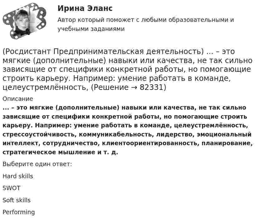      
            Описание
            ... – это мягкие (дополнительные) навыки или качества, не так сильно зависящие от специфики конкретной работы, но помогающие строить карьеру. Например: умение работать в команде, целеустремлённость, стрессоустойчивость, коммуникабельность, лидерство, эмоциональный интеллект, сотрудничество, клиентоориентированность, планирование, стратегическое мышление и т. д.Выберите один ответ:Hard skills SWOT Soft skills Performing    
            
            
            (Росдистант Предпринимательская деятельность) ... – это лицо, организация как юридическое лицо или физическое лицо, конкретный человек, который как-то вовлечен в проблемную ситуацию.(Росдистант Предпринимательская деятельность) ... – это мягкие (дополнительные) навыки или качества, не так сильно зависящие от специфики конкретной работы, но помогающие строить карьеру. Например: умение работать в команде, целеустремлённость,(Росдистант Предпринимательская деятельность) ... – это набор действий для реализации идеи, осуществляемый по расписанию в условиях ограничений с целью создания нового продукта.(Росдистант Предпринимательская деятельность) ... – это нечто уникальное, появившееся недавно и предлагаемое для дальнейшего эффективного применения.(Росдистант Предпринимательская деятельность) ... – это основа дизайна, ориентированного на человека, связанного со способностью встать на место другого человека, понять его потребности, текущий образ жизни, его желания и устремления.(Росдистант Предпринимательская деятельность) ... – это основная тенденция изменения чего-либо.(Росдистант Предпринимательская деятельность) ... – это потребность рынка, отрасли, конечных потребителей, отдельных регионов, под которую создается инновация.(Росдистант Предпринимательская деятельность) Что относится к периоду второй промышленной революции?(Росдистант Предпринимательская деятельность) Что представляет собой третья промышленная революция?(Росдистант Предпринимательская деятельность) Что составляет левую ось приоритетов и инструментов НТИ?(Росдистант Предпринимательская деятельность) Что является основной целью ТРИЗ?(Росдистант Предпринимательская деятельность) Эмпатия – это(Росдистант Предпринимательская деятельность) Этапы процесса генерации по ТРИЗ.(Росдистант Предпринимательская деятельность) ... – это боль, которая сопровождается несоответствием ожидания и реальности и требует создания нового рационального решения.
