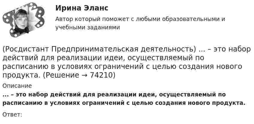      
            Описание
            ... – это набор действий для реализации идеи, осуществляемый по расписанию в условиях ограничений с целью создания нового продукта.Ответ:   
            
            
            (Росдистант Предпринимательская деятельность) ... – это мягкие (дополнительные) навыки или качества, не так сильно зависящие от специфики конкретной работы, но помогающие строить карьеру. Например: умение работать в команде, целеустремлённость,(Росдистант Предпринимательская деятельность) ... – это набор действий для реализации идеи, осуществляемый по расписанию в условиях ограничений с целью создания нового продукта.(Росдистант Предпринимательская деятельность) ... – это нечто уникальное, появившееся недавно и предлагаемое для дальнейшего эффективного применения.(Росдистант Предпринимательская деятельность) ... – это основа дизайна, ориентированного на человека, связанного со способностью встать на место другого человека, понять его потребности, текущий образ жизни, его желания и устремления.(Росдистант Предпринимательская деятельность) ... – это основная тенденция изменения чего-либо.(Росдистант Предпринимательская деятельность) ... – это потребность рынка, отрасли, конечных потребителей, отдельных регионов, под которую создается инновация.(Росдистант Предпринимательская деятельность) ... – это профессиональные навыки и умения, необходимые для конкретной работы, например, умение программировать, владение HTML и CSS в совершенстве, умение работать в Photoshop, владение китайским языком,(Росдистант Предпринимательская деятельность) Что представляет собой третья промышленная революция?(Росдистант Предпринимательская деятельность) Что составляет левую ось приоритетов и инструментов НТИ?(Росдистант Предпринимательская деятельность) Что является основной целью ТРИЗ?(Росдистант Предпринимательская деятельность) Эмпатия – это(Росдистант Предпринимательская деятельность) Этапы процесса генерации по ТРИЗ.(Росдистант Предпринимательская деятельность) ... – это боль, которая сопровождается несоответствием ожидания и реальности и требует создания нового рационального решения.(Росдистант Предпринимательская деятельность) ... – это действие, которое благодаря многократному повторению выполняется неосознанно, т. е. доведено до автоматизма.