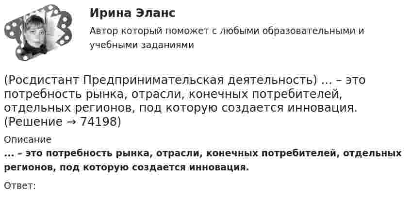      
            Описание
            ... – это потребность рынка, отрасли, конечных потребителей, отдельных регионов, под которую создается инновация.Ответ:   
            
            
            (Росдистант Предпринимательская деятельность) ... – это основная тенденция изменения чего-либо.(Росдистант Предпринимательская деятельность) ... – это потребность рынка, отрасли, конечных потребителей, отдельных регионов, под которую создается инновация.(Росдистант Предпринимательская деятельность) ... – это профессиональные навыки и умения, необходимые для конкретной работы, например, умение программировать, владение HTML и CSS в совершенстве, умение работать в Photoshop, владение китайским языком,(Росдистант Предпринимательская деятельность) ... – это процесс введения в употребление новации.(Росдистант Предпринимательская деятельность) ... – это процесс генерирования новых инженерных идей посредством креативной и творческой деятельности человека, основная цель которого заключается в создании материальных (технических, технологических, (Росдистант Предпринимательская деятельность) ... – это социальная роль в проекте человека, который регулирует поток связи, старается сделать так, чтобы у всех была возможность выразить себя; мотивирует застенчивых членов команды предложить свои идеи(Росдистант Предпринимательская деятельность) ... – это способ передачи важной информации о конкретном предмете.(Росдистант Предпринимательская деятельность) Этапы процесса генерации по ТРИЗ.(Росдистант Предпринимательская деятельность) ... – это боль, которая сопровождается несоответствием ожидания и реальности и требует создания нового рационального решения.(Росдистант Предпринимательская деятельность) ... – это действие, которое благодаря многократному повторению выполняется неосознанно, т. е. доведено до автоматизма.(Росдистант Предпринимательская деятельность) ... – это лицо, организация как юридическое лицо или физическое лицо, конкретный человек, который как-то вовлечен в проблемную ситуацию.(Росдистант Предпринимательская деятельность) ... – это мягкие (дополнительные) навыки или качества, не так сильно зависящие от специфики конкретной работы, но помогающие строить карьеру. Например: умение работать в команде, целеустремлённость,(Росдистант Предпринимательская деятельность) ... – это набор действий для реализации идеи, осуществляемый по расписанию в условиях ограничений с целью создания нового продукта.(Росдистант Предпринимательская деятельность) ... – это нечто уникальное, появившееся недавно и предлагаемое для дальнейшего эффективного применения.