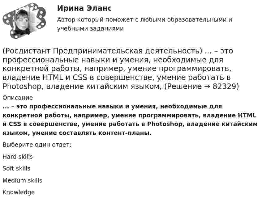      
            Описание
            ... – это профессиональные навыки и умения, необходимые для конкретной работы, например, умение программировать, владение HTML и CSS в совершенстве, умение работать в Photoshop, владение китайским языком, умение составлять контент-планы.Выберите один ответ:Hard skillsSoft skillsMedium skillsKnowledge   
            
            
            (Росдистант Предпринимательская деятельность) ... – это потребность рынка, отрасли, конечных потребителей, отдельных регионов, под которую создается инновация.(Росдистант Предпринимательская деятельность) ... – это профессиональные навыки и умения, необходимые для конкретной работы, например, умение программировать, владение HTML и CSS в совершенстве, умение работать в Photoshop, владение китайским языком,(Росдистант Предпринимательская деятельность) ... – это процесс введения в употребление новации.(Росдистант Предпринимательская деятельность) ... – это процесс генерирования новых инженерных идей посредством креативной и творческой деятельности человека, основная цель которого заключается в создании материальных (технических, технологических, (Росдистант Предпринимательская деятельность) ... – это социальная роль в проекте человека, который регулирует поток связи, старается сделать так, чтобы у всех была возможность выразить себя; мотивирует застенчивых членов команды предложить свои идеи(Росдистант Предпринимательская деятельность) ... – это способ передачи важной информации о конкретном предмете.(Росдистант Предпринимательская деятельность) ... – это структура взаимодействия разных участников рынка, которые создают ценность, необходимую для удовлетворения конечного спроса.(Росдистант Предпринимательская деятельность) ... – это боль, которая сопровождается несоответствием ожидания и реальности и требует создания нового рационального решения.(Росдистант Предпринимательская деятельность) ... – это действие, которое благодаря многократному повторению выполняется неосознанно, т. е. доведено до автоматизма.(Росдистант Предпринимательская деятельность) ... – это лицо, организация как юридическое лицо или физическое лицо, конкретный человек, который как-то вовлечен в проблемную ситуацию.(Росдистант Предпринимательская деятельность) ... – это мягкие (дополнительные) навыки или качества, не так сильно зависящие от специфики конкретной работы, но помогающие строить карьеру. Например: умение работать в команде, целеустремлённость,(Росдистант Предпринимательская деятельность) ... – это набор действий для реализации идеи, осуществляемый по расписанию в условиях ограничений с целью создания нового продукта.(Росдистант Предпринимательская деятельность) ... – это нечто уникальное, появившееся недавно и предлагаемое для дальнейшего эффективного применения.(Росдистант Предпринимательская деятельность) ... – это основа дизайна, ориентированного на человека, связанного со способностью встать на место другого человека, понять его потребности, текущий образ жизни, его желания и устремления.