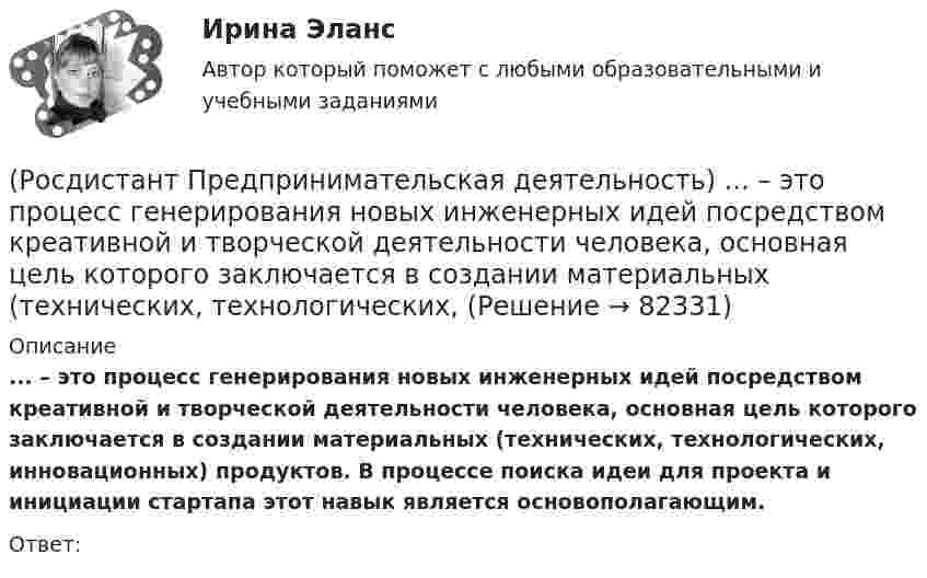      
            Описание
            ... – это процесс генерирования новых инженерных идей посредством креативной и творческой деятельности человека, основная цель которого заключается в создании материальных (технических, технологических, инновационных) продуктов. В процессе поиска идеи для проекта и инициации стартапа этот навык является основополагающим.Ответ:    
            
            
            (Росдистант Предпринимательская деятельность) ... – это процесс введения в употребление новации.(Росдистант Предпринимательская деятельность) ... – это процесс генерирования новых инженерных идей посредством креативной и творческой деятельности человека, основная цель которого заключается в создании материальных (технических, технологических, (Росдистант Предпринимательская деятельность) ... – это социальная роль в проекте человека, который регулирует поток связи, старается сделать так, чтобы у всех была возможность выразить себя; мотивирует застенчивых членов команды предложить свои идеи(Росдистант Предпринимательская деятельность) ... – это способ передачи важной информации о конкретном предмете.(Росдистант Предпринимательская деятельность) ... – это структура взаимодействия разных участников рынка, которые создают ценность, необходимую для удовлетворения конечного спроса.(Росдистант Предпринимательская деятельность) ... – это те, кто знает, что данный объект станет трендом.(Росдистант Предпринимательская деятельность) ... – это те, кто устанавливает тренды, то есть запускает тренд на рынок.(Росдистант Предпринимательская деятельность) ... – это лицо, организация как юридическое лицо или физическое лицо, конкретный человек, который как-то вовлечен в проблемную ситуацию.(Росдистант Предпринимательская деятельность) ... – это мягкие (дополнительные) навыки или качества, не так сильно зависящие от специфики конкретной работы, но помогающие строить карьеру. Например: умение работать в команде, целеустремлённость,(Росдистант Предпринимательская деятельность) ... – это набор действий для реализации идеи, осуществляемый по расписанию в условиях ограничений с целью создания нового продукта.(Росдистант Предпринимательская деятельность) ... – это нечто уникальное, появившееся недавно и предлагаемое для дальнейшего эффективного применения.(Росдистант Предпринимательская деятельность) ... – это основа дизайна, ориентированного на человека, связанного со способностью встать на место другого человека, понять его потребности, текущий образ жизни, его желания и устремления.(Росдистант Предпринимательская деятельность) ... – это основная тенденция изменения чего-либо.(Росдистант Предпринимательская деятельность) ... – это потребность рынка, отрасли, конечных потребителей, отдельных регионов, под которую создается инновация.