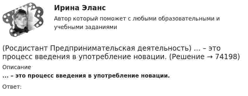      
            Описание
            ... – это процесс введения в употребление новации.Ответ:   
            
            
            (Росдистант Предпринимательская деятельность) ... – это профессиональные навыки и умения, необходимые для конкретной работы, например, умение программировать, владение HTML и CSS в совершенстве, умение работать в Photoshop, владение китайским языком,(Росдистант Предпринимательская деятельность) ... – это процесс введения в употребление новации.(Росдистант Предпринимательская деятельность) ... – это процесс генерирования новых инженерных идей посредством креативной и творческой деятельности человека, основная цель которого заключается в создании материальных (технических, технологических, (Росдистант Предпринимательская деятельность) ... – это социальная роль в проекте человека, который регулирует поток связи, старается сделать так, чтобы у всех была возможность выразить себя; мотивирует застенчивых членов команды предложить свои идеи(Росдистант Предпринимательская деятельность) ... – это способ передачи важной информации о конкретном предмете.(Росдистант Предпринимательская деятельность) ... – это структура взаимодействия разных участников рынка, которые создают ценность, необходимую для удовлетворения конечного спроса.(Росдистант Предпринимательская деятельность) ... – это те, кто знает, что данный объект станет трендом.(Росдистант Предпринимательская деятельность) ... – это действие, которое благодаря многократному повторению выполняется неосознанно, т. е. доведено до автоматизма.(Росдистант Предпринимательская деятельность) ... – это лицо, организация как юридическое лицо или физическое лицо, конкретный человек, который как-то вовлечен в проблемную ситуацию.(Росдистант Предпринимательская деятельность) ... – это мягкие (дополнительные) навыки или качества, не так сильно зависящие от специфики конкретной работы, но помогающие строить карьеру. Например: умение работать в команде, целеустремлённость,(Росдистант Предпринимательская деятельность) ... – это набор действий для реализации идеи, осуществляемый по расписанию в условиях ограничений с целью создания нового продукта.(Росдистант Предпринимательская деятельность) ... – это нечто уникальное, появившееся недавно и предлагаемое для дальнейшего эффективного применения.(Росдистант Предпринимательская деятельность) ... – это основа дизайна, ориентированного на человека, связанного со способностью встать на место другого человека, понять его потребности, текущий образ жизни, его желания и устремления.(Росдистант Предпринимательская деятельность) ... – это основная тенденция изменения чего-либо.