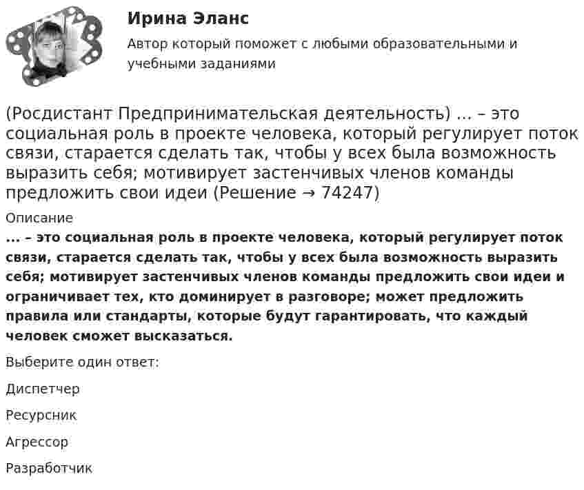      
            Описание
            ... – это социальная роль в проекте человека, который регулирует поток связи, старается сделать так, чтобы у всех была возможность выразить себя; мотивирует застенчивых членов команды предложить свои идеи и ограничивает тех, кто доминирует в разговоре; может предложить правила или стандарты, которые будут гарантировать, что каждый человек сможет высказаться.Выберите один ответ:Диспетчер Ресурсник Агрессор Разработчик    
            
            
            (Росдистант Предпринимательская деятельность) ... – это процесс генерирования новых инженерных идей посредством креативной и творческой деятельности человека, основная цель которого заключается в создании материальных (технических, технологических, (Росдистант Предпринимательская деятельность) ... – это социальная роль в проекте человека, который регулирует поток связи, старается сделать так, чтобы у всех была возможность выразить себя; мотивирует застенчивых членов команды предложить свои идеи(Росдистант Предпринимательская деятельность) ... – это способ передачи важной информации о конкретном предмете.(Росдистант Предпринимательская деятельность) ... – это структура взаимодействия разных участников рынка, которые создают ценность, необходимую для удовлетворения конечного спроса.(Росдистант Предпринимательская деятельность) ... – это те, кто знает, что данный объект станет трендом.(Росдистант Предпринимательская деятельность) ... – это те, кто устанавливает тренды, то есть запускает тренд на рынок.(Росдистант Предпринимательская деятельность) ... – это те, кто целенаправленно следит за трендами.(Росдистант Предпринимательская деятельность) ... – это мягкие (дополнительные) навыки или качества, не так сильно зависящие от специфики конкретной работы, но помогающие строить карьеру. Например: умение работать в команде, целеустремлённость,(Росдистант Предпринимательская деятельность) ... – это набор действий для реализации идеи, осуществляемый по расписанию в условиях ограничений с целью создания нового продукта.(Росдистант Предпринимательская деятельность) ... – это нечто уникальное, появившееся недавно и предлагаемое для дальнейшего эффективного применения.(Росдистант Предпринимательская деятельность) ... – это основа дизайна, ориентированного на человека, связанного со способностью встать на место другого человека, понять его потребности, текущий образ жизни, его желания и устремления.(Росдистант Предпринимательская деятельность) ... – это основная тенденция изменения чего-либо.(Росдистант Предпринимательская деятельность) ... – это потребность рынка, отрасли, конечных потребителей, отдельных регионов, под которую создается инновация.(Росдистант Предпринимательская деятельность) ... – это профессиональные навыки и умения, необходимые для конкретной работы, например, умение программировать, владение HTML и CSS в совершенстве, умение работать в Photoshop, владение китайским языком,