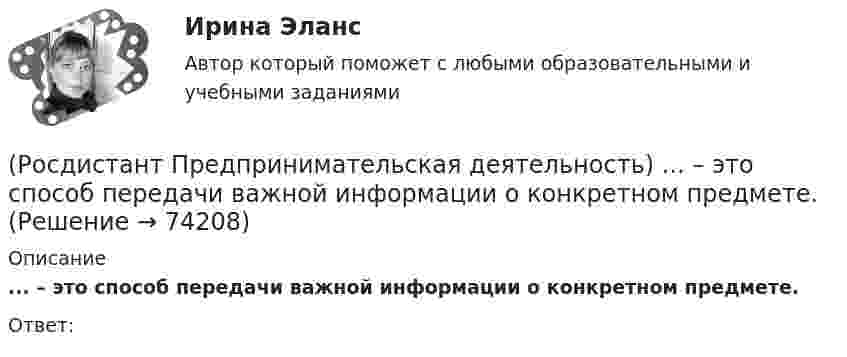      
            Описание
            ... – это способ передачи важной информации о конкретном предмете.Ответ:   
            
            
            (Росдистант Предпринимательская деятельность) ... – это социальная роль в проекте человека, который регулирует поток связи, старается сделать так, чтобы у всех была возможность выразить себя; мотивирует застенчивых членов команды предложить свои идеи(Росдистант Предпринимательская деятельность) ... – это способ передачи важной информации о конкретном предмете.(Росдистант Предпринимательская деятельность) ... – это структура взаимодействия разных участников рынка, которые создают ценность, необходимую для удовлетворения конечного спроса.(Росдистант Предпринимательская деятельность) ... – это те, кто знает, что данный объект станет трендом.(Росдистант Предпринимательская деятельность) ... – это те, кто устанавливает тренды, то есть запускает тренд на рынок.(Росдистант Предпринимательская деятельность) ... – это те, кто целенаправленно следит за трендами.[Росдистант] Предпринимательское право (7402) (итоговый тест, вопросы, ответы)(Росдистант Предпринимательская деятельность) ... – это набор действий для реализации идеи, осуществляемый по расписанию в условиях ограничений с целью создания нового продукта.(Росдистант Предпринимательская деятельность) ... – это нечто уникальное, появившееся недавно и предлагаемое для дальнейшего эффективного применения.(Росдистант Предпринимательская деятельность) ... – это основа дизайна, ориентированного на человека, связанного со способностью встать на место другого человека, понять его потребности, текущий образ жизни, его желания и устремления.(Росдистант Предпринимательская деятельность) ... – это основная тенденция изменения чего-либо.(Росдистант Предпринимательская деятельность) ... – это потребность рынка, отрасли, конечных потребителей, отдельных регионов, под которую создается инновация.(Росдистант Предпринимательская деятельность) ... – это профессиональные навыки и умения, необходимые для конкретной работы, например, умение программировать, владение HTML и CSS в совершенстве, умение работать в Photoshop, владение китайским языком,(Росдистант Предпринимательская деятельность) ... – это процесс введения в употребление новации.