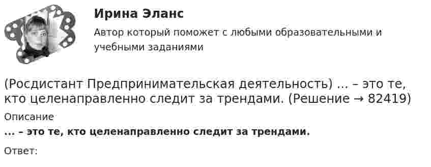      
            Описание
            ... – это те, кто целенаправленно следит за трендами.Ответ:    
            
            
            (Росдистант Предпринимательская деятельность) ... – это те, кто устанавливает тренды, то есть запускает тренд на рынок.(Росдистант Предпринимательская деятельность) ... – это те, кто целенаправленно следит за трендами.[Росдистант] Предпринимательское право (7402) (итоговый тест, вопросы, ответы)[Росдистант]Предпринимательское право.Итоговый тест Росдистант ТГУ 2023г[Росдистант] Предпринимательское право (контрольная работа, практические задания)РОСДИСТАНТ. Предпринимательское право ТЕСТ(Росдистант) Предприятие-изготовитель автомобилей выполняет следующие функции …? (Росдистант Предпринимательская деятельность) ... – это потребность рынка, отрасли, конечных потребителей, отдельных регионов, под которую создается инновация.(Росдистант Предпринимательская деятельность) ... – это профессиональные навыки и умения, необходимые для конкретной работы, например, умение программировать, владение HTML и CSS в совершенстве, умение работать в Photoshop, владение китайским языком,(Росдистант Предпринимательская деятельность) ... – это процесс введения в употребление новации.(Росдистант Предпринимательская деятельность) ... – это процесс генерирования новых инженерных идей посредством креативной и творческой деятельности человека, основная цель которого заключается в создании материальных (технических, технологических, (Росдистант Предпринимательская деятельность) ... – это социальная роль в проекте человека, который регулирует поток связи, старается сделать так, чтобы у всех была возможность выразить себя; мотивирует застенчивых членов команды предложить свои идеи(Росдистант Предпринимательская деятельность) ... – это способ передачи важной информации о конкретном предмете.(Росдистант Предпринимательская деятельность) ... – это структура взаимодействия разных участников рынка, которые создают ценность, необходимую для удовлетворения конечного спроса.