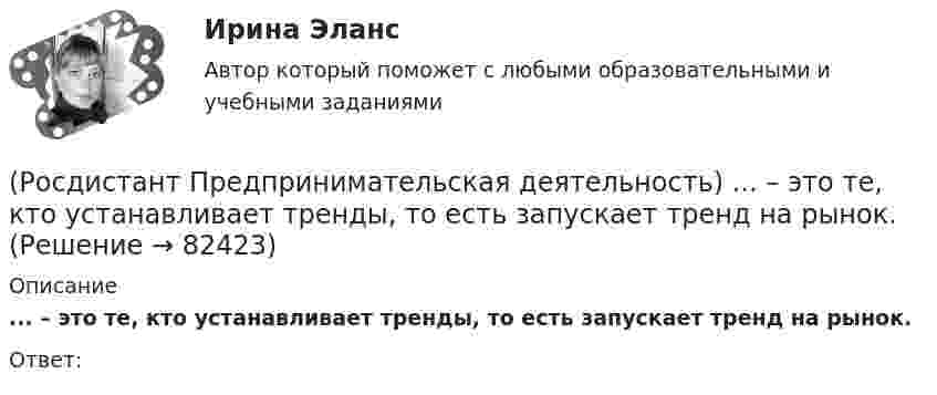      
            Описание
            ... – это те, кто устанавливает тренды, то есть запускает тренд на рынок.Ответ:    
            
            
            (Росдистант Предпринимательская деятельность) ... – это те, кто знает, что данный объект станет трендом.(Росдистант Предпринимательская деятельность) ... – это те, кто устанавливает тренды, то есть запускает тренд на рынок.(Росдистант Предпринимательская деятельность) ... – это те, кто целенаправленно следит за трендами.[Росдистант] Предпринимательское право (7402) (итоговый тест, вопросы, ответы)[Росдистант]Предпринимательское право.Итоговый тест Росдистант ТГУ 2023г[Росдистант] Предпринимательское право (контрольная работа, практические задания)РОСДИСТАНТ. Предпринимательское право ТЕСТ(Росдистант Предпринимательская деятельность) ... – это основная тенденция изменения чего-либо.(Росдистант Предпринимательская деятельность) ... – это потребность рынка, отрасли, конечных потребителей, отдельных регионов, под которую создается инновация.(Росдистант Предпринимательская деятельность) ... – это профессиональные навыки и умения, необходимые для конкретной работы, например, умение программировать, владение HTML и CSS в совершенстве, умение работать в Photoshop, владение китайским языком,(Росдистант Предпринимательская деятельность) ... – это процесс введения в употребление новации.(Росдистант Предпринимательская деятельность) ... – это процесс генерирования новых инженерных идей посредством креативной и творческой деятельности человека, основная цель которого заключается в создании материальных (технических, технологических, (Росдистант Предпринимательская деятельность) ... – это социальная роль в проекте человека, который регулирует поток связи, старается сделать так, чтобы у всех была возможность выразить себя; мотивирует застенчивых членов команды предложить свои идеи(Росдистант Предпринимательская деятельность) ... – это способ передачи важной информации о конкретном предмете.