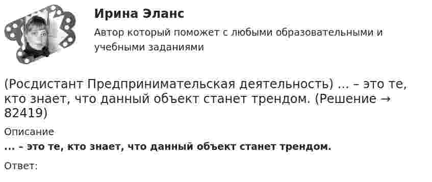      
            Описание
            ... – это те, кто знает, что данный объект станет трендом.Ответ:    
            
            
            (Росдистант Предпринимательская деятельность) ... – это структура взаимодействия разных участников рынка, которые создают ценность, необходимую для удовлетворения конечного спроса.(Росдистант Предпринимательская деятельность) ... – это те, кто знает, что данный объект станет трендом.(Росдистант Предпринимательская деятельность) ... – это те, кто устанавливает тренды, то есть запускает тренд на рынок.(Росдистант Предпринимательская деятельность) ... – это те, кто целенаправленно следит за трендами.[Росдистант] Предпринимательское право (7402) (итоговый тест, вопросы, ответы)[Росдистант]Предпринимательское право.Итоговый тест Росдистант ТГУ 2023г[Росдистант] Предпринимательское право (контрольная работа, практические задания)(Росдистант Предпринимательская деятельность) ... – это основа дизайна, ориентированного на человека, связанного со способностью встать на место другого человека, понять его потребности, текущий образ жизни, его желания и устремления.(Росдистант Предпринимательская деятельность) ... – это основная тенденция изменения чего-либо.(Росдистант Предпринимательская деятельность) ... – это потребность рынка, отрасли, конечных потребителей, отдельных регионов, под которую создается инновация.(Росдистант Предпринимательская деятельность) ... – это профессиональные навыки и умения, необходимые для конкретной работы, например, умение программировать, владение HTML и CSS в совершенстве, умение работать в Photoshop, владение китайским языком,(Росдистант Предпринимательская деятельность) ... – это процесс введения в употребление новации.(Росдистант Предпринимательская деятельность) ... – это процесс генерирования новых инженерных идей посредством креативной и творческой деятельности человека, основная цель которого заключается в создании материальных (технических, технологических, (Росдистант Предпринимательская деятельность) ... – это социальная роль в проекте человека, который регулирует поток связи, старается сделать так, чтобы у всех была возможность выразить себя; мотивирует застенчивых членов команды предложить свои идеи