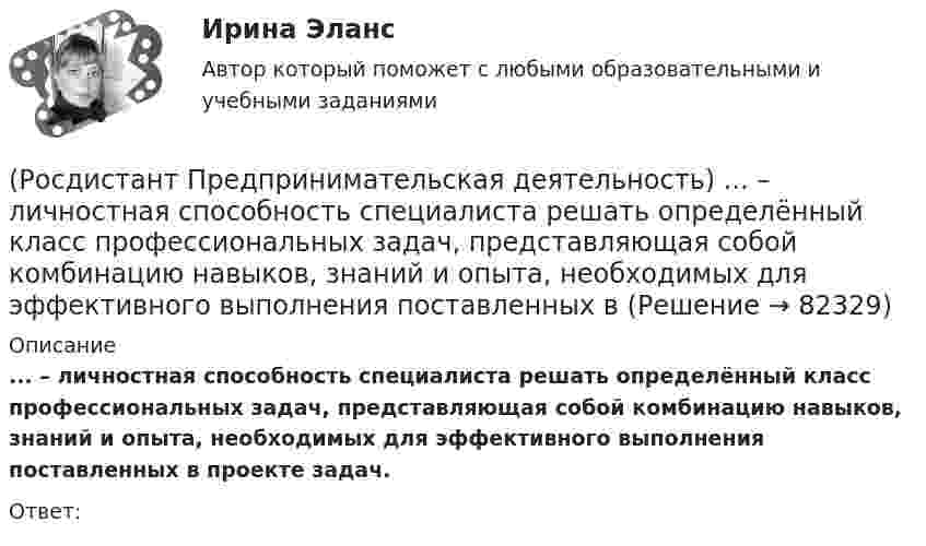      
            Описание
            ... – личностная способность специалиста решать определённый класс профессиональных задач, представляющая собой комбинацию навыков, знаний и опыта, необходимых для эффективного выполнения поставленных в проекте задач.Ответ:    
            
            
            (Росдистант Предпринимательская деятельность) Лица, которые являются авторами, то есть, кто создал РИД, называются ...(Росдистант Предпринимательская деятельность) ... – личностная способность специалиста решать определённый класс профессиональных задач, представляющая собой комбинацию навыков, знаний и опыта, необходимых для эффективного выполнения поставленных в(Росдистант Предпринимательская деятельность) Метод ... анализа построен на разбиении объекта на составные элементы, для которых указываются различные варианты исполнения.(Росдистант Предпринимательская деятельность) Мозговой ... является одним из классических методов, позволяющих быстро сгенерировать большое количество идей.(Росдистант Предпринимательская деятельность) ...-мышление – это подход к проектированию инновационных решений, ориентированный на человека.(Росдистант Предпринимательская деятельность) Назовите функциональную роль в проекте человека, который администрирует ресурсы команды (людей, деньги, материалы, время), подтягивает дополнительные, блокирует или добавляет при необходимости, отвечает(Росдистант Предпринимательская деятельность) Назовите функциональную роль в проекте человека, который знает потребителя, знает, в какой упаковке ему продать товар и где лучше всего организовать продажи.(Росдистант Предпринимательская деятельность) К какому уровню вклада проекта относится Стратегия развития автомобильной промышленности Российской Федерации до 2025 года?(Росдистант Предпринимательская деятельность) К каокму этапу дизайн-мышления относится метод Что? Как? Почему??(Росдистант Предпринимательская деятельность) Ключевыми аспектами какой промышленной революции являются автоматизация и роботизация производства? Ответ запишите числом.(Росдистант Предпринимательская деятельность) Команду ... образуют несколько человек, которые обладают разными навыками и компетенциями, действуют сообща, руководствуясь одной общей идеей или целью, и деятельность которых направлена на получение(Росдистант Предпринимательская деятельность) Конечно, можно в одиночку справиться с одной или несколькими задачами проекта лучше собранной команды, но важно помнить, что физиологические, интеллектуальные, временные, финансовые ... одного человека(Росдистант Предпринимательская деятельность) Критический ... данных – временное предприятие, создаваемое для нахождения масштабируемой бизнес-модели для выхода продукта на рынок.(Росдистант Предпринимательская деятельность) Кто в проекте предоставляет группе обратную связь о том, как участники функционируют; часто полезен, когда коллектив хочет установить, оценить или изменить стандарты и процессы?