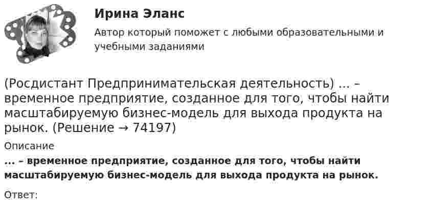      
            Описание
            ... – временное предприятие, созданное для того, чтобы найти масштабируемую бизнес-модель для выхода продукта на рынок.Ответ:    
            
            
            (Росдистант Предпринимательская деятельность) В каком случае в коммуникации не прослеживается смысловая логика сообщения? Выберите несколько вариантов ответа (оратор подбирает / оратор не понимает / оратор выстраивает / оратор не определяет)(Росдистант Предпринимательская деятельность) ... – временное предприятие, созданное для того, чтобы найти масштабируемую бизнес-модель для выхода продукта на рынок.(Росдистант Предпринимательская деятельность) В чем преимущества работы над проектом в команде? Выберите несколько вариантов ответов(Росдистант Предпринимательская деятельность) В чем суть эффективной коммуникации? Выберите несколько вариантов ответа (Обмен информацией / Защита своих мотивов / Умение слушать / Наличие победителей)(Росдистант Предпринимательская деятельность) В чем суть эффективной коммуникации? Выберите несколько вариантов ответа (Пренебрежение взглядами / Обмен информацией / Понимание эмоций / Защита своих мотивов)(Росдистант Предпринимательская деятельность) В чем суть эффективной коммуникации? Выберите несколько вариантов ответа (Создание и поддержание / Пререкания с окружающими / Построение взаимоотношений / Поддержание длительности)(Росдистант Предпринимательская деятельность) Выберите варианты ответов, относящиеся к понятию «команда»[Росдистант] Предварительное следствие (итоговый тест, вопросы, ответы)[Росдистант]Предварительное следствие.Росдистант ТГУ 2022г[Росдистант] Предметно-ориентированные информационные системы.Итоговый тест Росдистант ТГУРОСДИСТАНТ\Предпринимательская деятельность 2\ 120 ВОПРОСОВ\3 ПОПЫТКИ(Росдистант Предпринимательская деятельность) SMART-... используют для оценки проектной идеи и степени ее проработанности.(Росдистант Предпринимательская деятельность) Бизнес-... – это продукт, который закрывает потребности, передавая ценность полезнее, чем другие продукты или конкуренты.(Росдистант Предпринимательская деятельность) В какой период происходила промышленная революция?