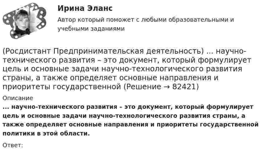      
            Описание
            ... научно-технического развития – это документ, который формулирует цель и основные задачи научно-технологического развития страны, а также определяет основные направления и приоритеты государственной политики в этой области.Ответ:    
            
            
            (Росдистант Предпринимательская деятельность) На какой стадии трансформировании группы в команду происходит: Деятельность, опережающая планы проекта, благодаря напряженной работе и структурированным процессам, команда достигнет сверхцелей,(Росдистант Предпринимательская деятельность) ... научно-технического развития – это документ, который формулирует цель и основные задачи научно-технологического развития страны, а также определяет основные направления и приоритеты государственной(Росдистант Предпринимательская деятельность) Национальная технологическая ... – это объединение представителей бизнеса и экспертных сообществ для развития в России перспективных технологических рынков и отраслей, которые могут стать основой мировой(Росдистант Предпринимательская деятельность) О каком рынке НТИ идет речь: безопасные и защищенные компьютерные технологии, решения в области передачи данных, безопасности информационных и киберфизических систем?(Росдистант Предпринимательская деятельность) О каком рынке НТИ идет речь: интеллектуальная система управления морским транспортом и технологии освоения мирового океана?(Росдистант Предпринимательская деятельность) Оператор РВС («размер – ... – стоимость») – это один из методов подавления психологической инерции.(Росдистант Предпринимательская деятельность) Определите очередность выполнения задач при краткосрочном планировании.(Росдистант Предпринимательская деятельность) К чему привела замена ручного труда машинным?(Росдистант Предпринимательская деятельность) Лица, которые являются авторами, то есть, кто создал РИД, называются ...(Росдистант Предпринимательская деятельность) ... – личностная способность специалиста решать определённый класс профессиональных задач, представляющая собой комбинацию навыков, знаний и опыта, необходимых для эффективного выполнения поставленных в(Росдистант Предпринимательская деятельность) Метод ... анализа построен на разбиении объекта на составные элементы, для которых указываются различные варианты исполнения.(Росдистант Предпринимательская деятельность) Мозговой ... является одним из классических методов, позволяющих быстро сгенерировать большое количество идей.(Росдистант Предпринимательская деятельность) ...-мышление – это подход к проектированию инновационных решений, ориентированный на человека.(Росдистант Предпринимательская деятельность) Назовите функциональную роль в проекте человека, который администрирует ресурсы команды (людей, деньги, материалы, время), подтягивает дополнительные, блокирует или добавляет при необходимости, отвечает