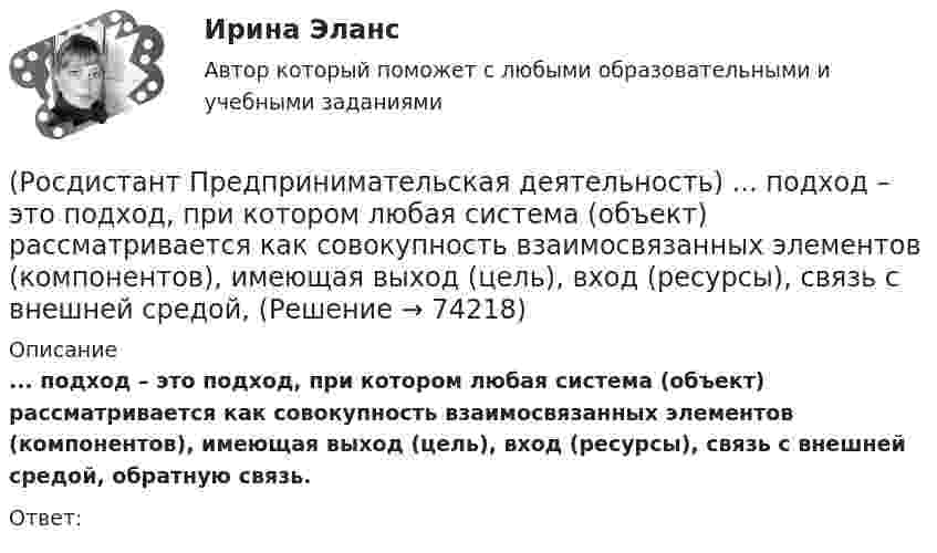      
            Описание
            ... подход – это подход, при котором любая система (объект) рассматривается как совокупность взаимосвязанных элементов (компонентов), имеющая выход (цель), вход (ресурсы), связь с внешней средой, обратную связь.Ответ:   
            
            
            (Росдистант Предпринимательская деятельность) Под термином «... революция» принято понимать качественные изменения, происходящие в обществе под воздействием революции в технике, технологии, способе соединения человека со средствами труда.(Росдистант Предпринимательская деятельность) ... подход – это подход, при котором любая система (объект) рассматривается как совокупность взаимосвязанных элементов (компонентов), имеющая выход (цель), вход (ресурсы), связь с внешней средой, (Росдистант Предпринимательская деятельность) ... права предполагает тотальную собственность: владение, пользование, распоряжение, при этом абсолютное отсутствие зависимости от материального носителя.[Росдистант] Предпринимательская деятельность. Привлечение инвестиций в проект (промежуточные и итоговый тесты, вопросы, ответы)[Росдистант] Предпринимательская деятельность. Привлечение инвестиций в проект (ПРОМЕЖУТОЧНЫЙ + ИТОГОВЫЙ) Росдистант ТГУРОСДИСТАНТ Предпринимательская деятельность. Привлечение инвестиций в проект / Промежуточный тест № 1 + Итоговый тест(Росдистант Предпринимательская деятельность) ... проекта – это идентификатор, который позволяет отличить данный проект от всех остальных и содержит основную информацию о проекте.(Росдистант Предпринимательская деятельность) Основная ... ТРИЗ – решить изобретательскую задачу так, чтобы на выходе был получен наиболее высокий коэффициент полезного действия.(Росдистант Предпринимательская деятельность) Основная ... ТРИЗ – это поиск творческого решения задач в различных областях.(Росдистант Предпринимательская деятельность) Основной идеей Индустрии 4.0 является переход к ... системам.(Росдистант Предпринимательская деятельность) Отметьте главные технологические тренды, возникшие в последние 5 лет на рынке коммерческой недвижимости.(Росдистант Предпринимательская деятельность) Отметьте модели фундаментальных трансформаций для разрешения противоречий в ТРИЗ.(Росдистант Предпринимательская деятельность) Отметьте основные правила презентации идеи экспертамю(Росдистант Предпринимательская деятельность) Отметьте основные типы противоречий в ТРИЗ.