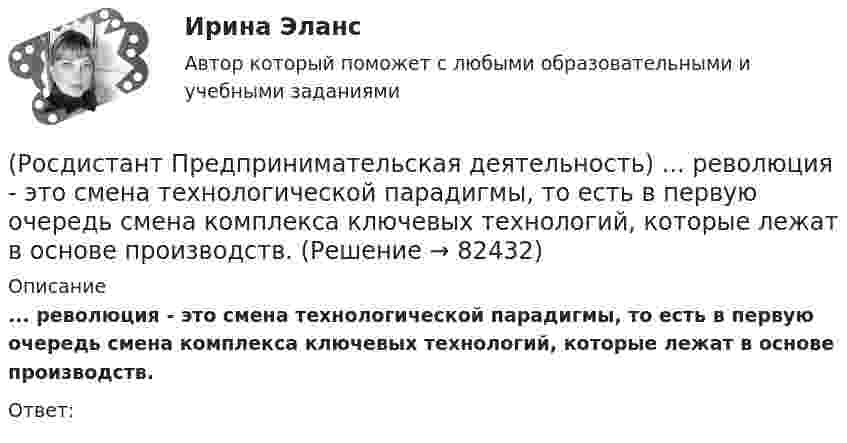      
            Описание
            ... революция - это смена технологической парадигмы, то есть в первую очередь смена комплекса ключевых технологий, которые лежат в основе производств. Ответ:    
            
            
            (Росдистант Предпринимательская деятельность) Процесс преобразования группы в команду называется(Росдистант Предпринимательская деятельность) ... революция - это смена технологической парадигмы, то есть в первую очередь смена комплекса ключевых технологий, которые лежат в основе производств. (Росдистант Предпринимательская деятельность) Результат ... деятельности – это правовой термин, обозначающий подлежащий использованию нематериальный коммерческий продукт.(Росдистант Предпринимательская деятельность) Результатом какой промышленной революции стало внедрение и распространение поточного производства и поточных линий, то есть взаимосвязанного комплекса оборудования, работающего в заданном ритме, по(Росдистант Предпринимательская деятельность) ... РИД – это лица, которые являются авторами, то есть создателями, результата интеллектуальной деятельности или владеют им в случае приобретения прав на РИД.(Росдистант Предпринимательская деятельность) ... РИД являются собственно результаты интеллектуальной деятельности.(Росдистант Предпринимательская деятельность) ... роли – это группировка ролей в команде проекта, связанная с выполнением определенных задач, реализацией конкретных процессов в проекте с определенной зоной ответственности.[Росдистант] Предпринимательская деятельность. Привлечение инвестиций в проект (ПРОМЕЖУТОЧНЫЙ + ИТОГОВЫЙ) Росдистант ТГУРОСДИСТАНТ Предпринимательская деятельность. Привлечение инвестиций в проект / Промежуточный тест № 1 + Итоговый тест(Росдистант Предпринимательская деятельность) ... проекта – это идентификатор, который позволяет отличить данный проект от всех остальных и содержит основную информацию о проекте.(Росдистант Предпринимательская деятельность) ... проекта – это несколько человек с разными навыками и компетенциями, руководствующихся общей идеей или целью, действующих сообща в направлении получения конечного результата.(Росдистант Предпринимательская деятельность) ... проекта – это основная тема или замысел будущего проекта.(Росдистант Предпринимательская деятельность) Процесс дизайн-мышления состоит из 5 этапов: ..., определение, поиск идей, прототипирование и тестирование.(Росдистант Предпринимательская деятельность) Процесс дизайн-мышления состоит из 5 этапов: эмпатия, определение, поиск идей, ... и тестирование.