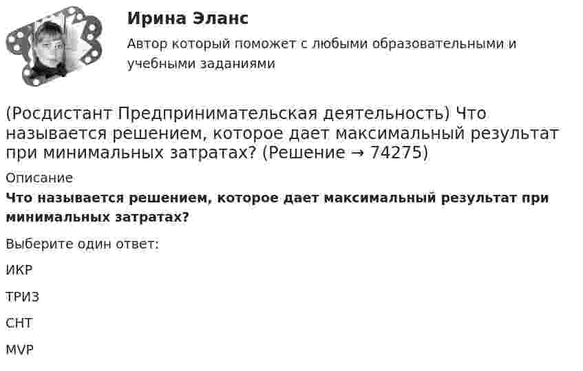      
            Описание
            Что называется решением, которое дает максимальный результат при минимальных затратах?Выберите один ответ:ИКР ТРИЗ СНТ MVP    
            
            
            (Росдистант Предпринимательская деятельность) Что называется подходом к проектированию инновационных решений, ориентированным на человека?(Росдистант Предпринимательская деятельность) Что называется решением, которое дает максимальный результат при минимальных затратах?(Росдистант Предпринимательская деятельность) Что называют ключевыми научно-техническими направлениями, которые оказывают наиболее существенное влияние на развитие рынков НТИ?(Росдистант Предпринимательская деятельность) Что относится к основным правилам и принципам построения эффективной коммуникации?(Росдистант Предпринимательская деятельность) Что относится к периоду второй промышленной революции?(Росдистант Предпринимательская деятельность) Что представляет собой третья промышленная революция?(Росдистант Предпринимательская деятельность) Что составляет левую ось приоритетов и инструментов НТИ?(Росдистант Предпринимательская деятельность) Укажите расположение логических уровней в построении иерархической структуры работ по проекту от более общего к более детальному.(Росдистант Предпринимательская деятельность) Укажите суть эффективной коммуникации.(Росдистант Предпринимательская деятельность) Укажите уровень вклада проекта, к которому относится Национальный проект «Демография».(Росдистант Предпринимательская деятельность) Укажите уровень вклада проекта, к которому относится Национальный проект «Образование».(Росдистант Предпринимательская деятельность) Укажите факторы, подталкивающие к активному поиску инновационной идеи.(Росдистант Предпринимательская деятельность) Укажите этап дизайн-мышления, на котором происходит итерационный процесс генерации артефактов, целью которого является нахождение ответов на вопросы, приближающие команду к финальному решению.(Росдистант Предпринимательская деятельность) Формирование коллектива требует времени, и участники проходят через определенные ... на пути развития и трансформирования в команду, постепенно превращаясь из группы незнакомцев в сплоченную команду