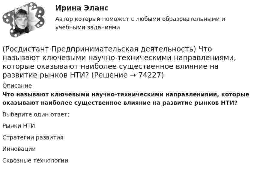      
            Описание
            Что называют ключевыми научно-техническими направлениями, которые оказывают наиболее существенное влияние на развитие рынков НТИ?Выберите один ответ:Рынки НТИ Стратегии развития Инновации Сквозные технологии    
            
            
            (Росдистант Предпринимательская деятельность) Что называется решением, которое дает максимальный результат при минимальных затратах?(Росдистант Предпринимательская деятельность) Что называют ключевыми научно-техническими направлениями, которые оказывают наиболее существенное влияние на развитие рынков НТИ?(Росдистант Предпринимательская деятельность) Что относится к основным правилам и принципам построения эффективной коммуникации?(Росдистант Предпринимательская деятельность) Что относится к периоду второй промышленной революции?(Росдистант Предпринимательская деятельность) Что представляет собой третья промышленная революция?(Росдистант Предпринимательская деятельность) Что составляет левую ось приоритетов и инструментов НТИ?(Росдистант Предпринимательская деятельность) Что является основной целью ТРИЗ?(Росдистант Предпринимательская деятельность) Укажите суть эффективной коммуникации.(Росдистант Предпринимательская деятельность) Укажите уровень вклада проекта, к которому относится Национальный проект «Демография».(Росдистант Предпринимательская деятельность) Укажите уровень вклада проекта, к которому относится Национальный проект «Образование».(Росдистант Предпринимательская деятельность) Укажите факторы, подталкивающие к активному поиску инновационной идеи.(Росдистант Предпринимательская деятельность) Укажите этап дизайн-мышления, на котором происходит итерационный процесс генерации артефактов, целью которого является нахождение ответов на вопросы, приближающие команду к финальному решению.(Росдистант Предпринимательская деятельность) Формирование коллектива требует времени, и участники проходят через определенные ... на пути развития и трансформирования в команду, постепенно превращаясь из группы незнакомцев в сплоченную команду(Росдистант Предпринимательская деятельность) Чем являются результаты интеллектуальной деятельности?