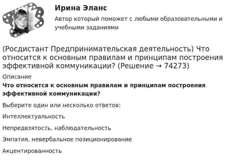      
            Описание
            Что относится к основным правилам и принципам построения эффективной коммуникации?Выберите один или несколько ответов:Интеллектуальность Непредвзятость, наблюдательность Эмпатия, невербальное позиционирование Акцентированность    
            
            
            (Росдистант Предпринимательская деятельность) Что называют ключевыми научно-техническими направлениями, которые оказывают наиболее существенное влияние на развитие рынков НТИ?(Росдистант Предпринимательская деятельность) Что относится к основным правилам и принципам построения эффективной коммуникации?(Росдистант Предпринимательская деятельность) Что относится к периоду второй промышленной революции?(Росдистант Предпринимательская деятельность) Что представляет собой третья промышленная революция?(Росдистант Предпринимательская деятельность) Что составляет левую ось приоритетов и инструментов НТИ?(Росдистант Предпринимательская деятельность) Что является основной целью ТРИЗ?(Росдистант Предпринимательская деятельность) Эмпатия – это(Росдистант Предпринимательская деятельность) Укажите уровень вклада проекта, к которому относится Национальный проект «Демография».(Росдистант Предпринимательская деятельность) Укажите уровень вклада проекта, к которому относится Национальный проект «Образование».(Росдистант Предпринимательская деятельность) Укажите факторы, подталкивающие к активному поиску инновационной идеи.(Росдистант Предпринимательская деятельность) Укажите этап дизайн-мышления, на котором происходит итерационный процесс генерации артефактов, целью которого является нахождение ответов на вопросы, приближающие команду к финальному решению.(Росдистант Предпринимательская деятельность) Формирование коллектива требует времени, и участники проходят через определенные ... на пути развития и трансформирования в команду, постепенно превращаясь из группы незнакомцев в сплоченную команду(Росдистант Предпринимательская деятельность) Чем являются результаты интеллектуальной деятельности?(Росдистант Предпринимательская деятельность) Что называется подходом к проектированию инновационных решений, ориентированным на человека?