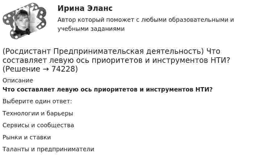      
            Описание
            Что составляет левую ось приоритетов и инструментов НТИ?Выберите один ответ:Технологии и барьеры Сервисы и сообщества Рынки и ставки Таланты и предприниматели    
            
            
            (Росдистант Предпринимательская деятельность) Что представляет собой третья промышленная революция?(Росдистант Предпринимательская деятельность) Что составляет левую ось приоритетов и инструментов НТИ?(Росдистант Предпринимательская деятельность) Что является основной целью ТРИЗ?(Росдистант Предпринимательская деятельность) Эмпатия – это(Росдистант Предпринимательская деятельность) Этапы процесса генерации по ТРИЗ.(Росдистант Предпринимательская деятельность) ... – это боль, которая сопровождается несоответствием ожидания и реальности и требует создания нового рационального решения.(Росдистант Предпринимательская деятельность) ... – это действие, которое благодаря многократному повторению выполняется неосознанно, т. е. доведено до автоматизма.(Росдистант Предпринимательская деятельность) Укажите этап дизайн-мышления, на котором происходит итерационный процесс генерации артефактов, целью которого является нахождение ответов на вопросы, приближающие команду к финальному решению.(Росдистант Предпринимательская деятельность) Формирование коллектива требует времени, и участники проходят через определенные ... на пути развития и трансформирования в команду, постепенно превращаясь из группы незнакомцев в сплоченную команду(Росдистант Предпринимательская деятельность) Чем являются результаты интеллектуальной деятельности?(Росдистант Предпринимательская деятельность) Что называется подходом к проектированию инновационных решений, ориентированным на человека?(Росдистант Предпринимательская деятельность) Что называется решением, которое дает максимальный результат при минимальных затратах?(Росдистант Предпринимательская деятельность) Что называют ключевыми научно-техническими направлениями, которые оказывают наиболее существенное влияние на развитие рынков НТИ?(Росдистант Предпринимательская деятельность) Что относится к основным правилам и принципам построения эффективной коммуникации?