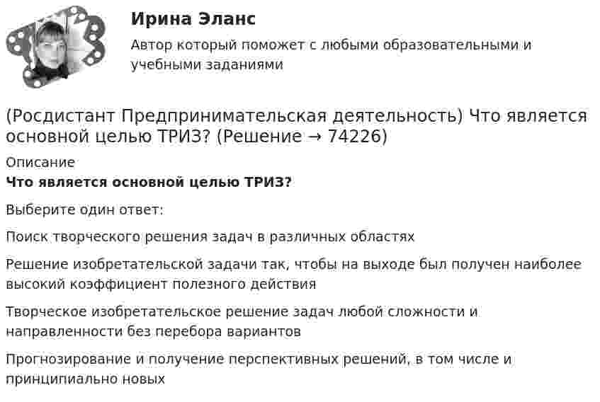      
            Описание
            Что является основной целью ТРИЗ?Выберите один ответ:Поиск творческого решения задач в различных областях Решение изобретательской задачи так, чтобы на выходе был получен наиболее высокий коэффициент полезного действия Творческое изобретательское решение задач любой сложности и направленности без перебора вариантов Прогнозирование и получение перспективных решений, в том числе и принципиально новых    
            
            
            (Росдистант Предпринимательская деятельность) Что составляет левую ось приоритетов и инструментов НТИ?(Росдистант Предпринимательская деятельность) Что является основной целью ТРИЗ?(Росдистант Предпринимательская деятельность) Эмпатия – это(Росдистант Предпринимательская деятельность) Этапы процесса генерации по ТРИЗ.(Росдистант Предпринимательская деятельность) ... – это боль, которая сопровождается несоответствием ожидания и реальности и требует создания нового рационального решения.(Росдистант Предпринимательская деятельность) ... – это действие, которое благодаря многократному повторению выполняется неосознанно, т. е. доведено до автоматизма.(Росдистант Предпринимательская деятельность) ... – это лицо, организация как юридическое лицо или физическое лицо, конкретный человек, который как-то вовлечен в проблемную ситуацию.(Росдистант Предпринимательская деятельность) Формирование коллектива требует времени, и участники проходят через определенные ... на пути развития и трансформирования в команду, постепенно превращаясь из группы незнакомцев в сплоченную команду(Росдистант Предпринимательская деятельность) Чем являются результаты интеллектуальной деятельности?(Росдистант Предпринимательская деятельность) Что называется подходом к проектированию инновационных решений, ориентированным на человека?(Росдистант Предпринимательская деятельность) Что называется решением, которое дает максимальный результат при минимальных затратах?(Росдистант Предпринимательская деятельность) Что называют ключевыми научно-техническими направлениями, которые оказывают наиболее существенное влияние на развитие рынков НТИ?(Росдистант Предпринимательская деятельность) Что относится к основным правилам и принципам построения эффективной коммуникации?(Росдистант Предпринимательская деятельность) Что относится к периоду второй промышленной революции?