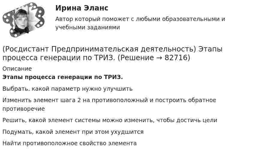      
            Описание
            Этапы процесса генерации по ТРИЗ.Выбрать, какой параметр нужно улучшитьИзменить элемент шага 2 на противоположный и построить обратное противоречиеРешить, какой элемент системы можно изменить, чтобы достичь целиПодумать, какой элемент при этом ухудшитсяНайти противоположное свойство элемента   
            
            
            (Росдистант Предпринимательская деятельность) Эмпатия – это(Росдистант Предпринимательская деятельность) Этапы процесса генерации по ТРИЗ.(Росдистант Предпринимательская деятельность) ... – это боль, которая сопровождается несоответствием ожидания и реальности и требует создания нового рационального решения.(Росдистант Предпринимательская деятельность) ... – это действие, которое благодаря многократному повторению выполняется неосознанно, т. е. доведено до автоматизма.(Росдистант Предпринимательская деятельность) ... – это лицо, организация как юридическое лицо или физическое лицо, конкретный человек, который как-то вовлечен в проблемную ситуацию.(Росдистант Предпринимательская деятельность) ... – это мягкие (дополнительные) навыки или качества, не так сильно зависящие от специфики конкретной работы, но помогающие строить карьеру. Например: умение работать в команде, целеустремлённость,(Росдистант Предпринимательская деятельность) ... – это набор действий для реализации идеи, осуществляемый по расписанию в условиях ограничений с целью создания нового продукта.(Росдистант Предпринимательская деятельность) Что называется подходом к проектированию инновационных решений, ориентированным на человека?(Росдистант Предпринимательская деятельность) Что называется решением, которое дает максимальный результат при минимальных затратах?(Росдистант Предпринимательская деятельность) Что называют ключевыми научно-техническими направлениями, которые оказывают наиболее существенное влияние на развитие рынков НТИ?(Росдистант Предпринимательская деятельность) Что относится к основным правилам и принципам построения эффективной коммуникации?(Росдистант Предпринимательская деятельность) Что относится к периоду второй промышленной революции?(Росдистант Предпринимательская деятельность) Что представляет собой третья промышленная революция?(Росдистант Предпринимательская деятельность) Что составляет левую ось приоритетов и инструментов НТИ?